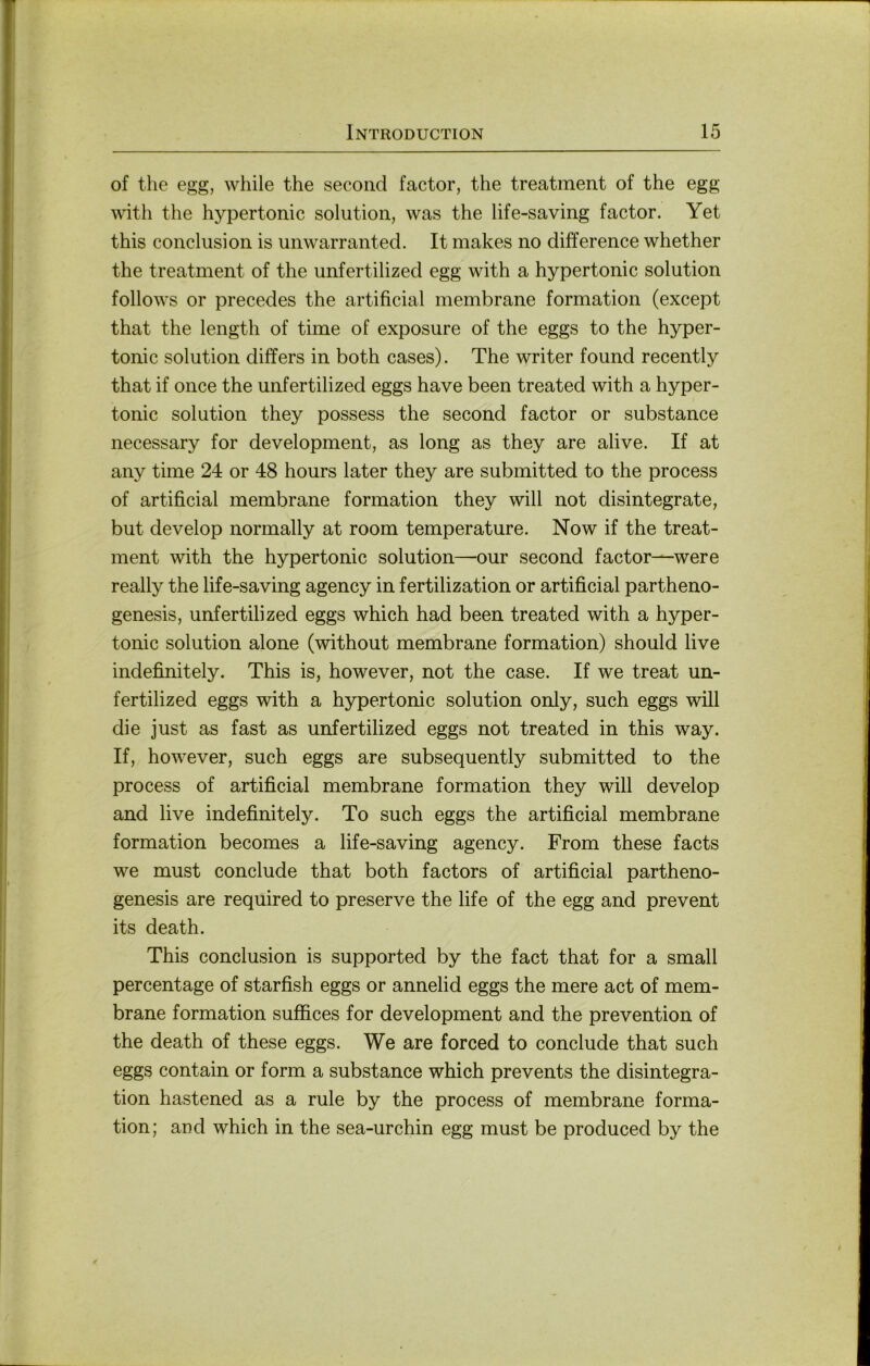 of the egg, while the second factor, the treatment of the egg with the hypertonic solution, was the life-saving factor. Yet this concliision is unwarranted. It makes no difference whether the treatment of the unfertilized egg with a hypertonic solution follows or precedes the artificial membrane formation (except that the length of time of exposure of the eggs to the hyper- tonic solution differs in both cases). The writer found recently that if once the unfertilized eggs have been treated with a hyper- tonic solution they possess the second factor or substance necessary for development, as long as they are alive. If at any time 24 or 48 hours later they are submitted to the process of artificial membrane formation they will not disintegrate, but develop normally at room temperature. Now if the treat- ment with the hypertonic solution—our second factor—were really the life-saving agency in fertilization or artificial partheno- genesis, unfertilized eggs which had been treated with a hyper- tonic solution alone (without membrane formation) should live indefinitely. This is, however, not the case. If we treat un- fertilized eggs with a hypertonic solution only, such eggs will die just as fast as unfertilized eggs not treated in this way. If, however, such eggs are subsequently submitted to the process of artificial membrane formation they will develop and live indefinitely. To such eggs the artificial membrane formation becomes a life-saving agency. From these facts we must conclude that both factors of artificial partheno- genesis are required to preserve the life of the egg and prevent its death. This conclusion is supported by the fact that for a small percentage of starfish eggs or annelid eggs the mere act of mem- brane formation suffices for development and the prevention of the death of these eggs. We are forced to conclude that such eggs contain or form a substance which prevents the disintegra- tion hastened as a rule by the process of membrane forma- tion; aud which in the sea-urchin egg must be produced by the