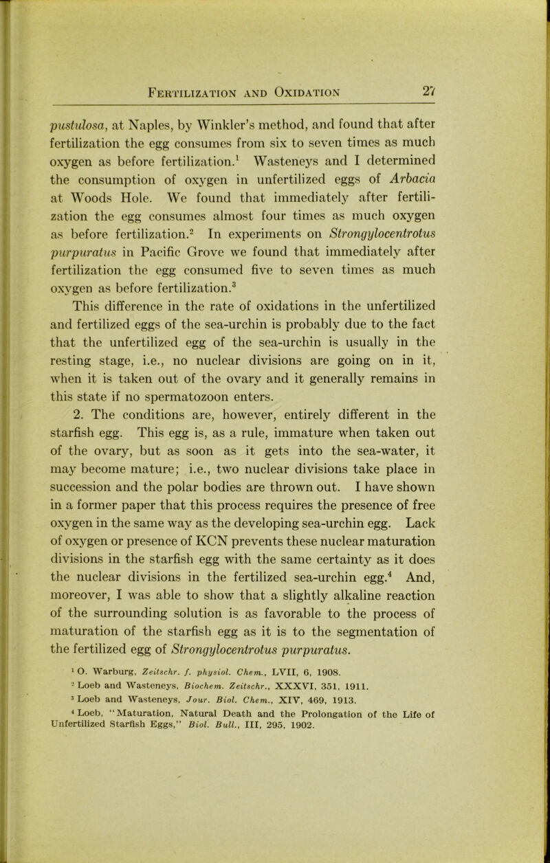 pustulosa, at Naples, by Winkler’s method, and found that after fertilization the egg consumes from six to seven times as much oxygen as before fertilizationd Wasteneys and 1 determined the consumption of oxygen in unfertilized eggs of Arbacia at Woods Hole. We found that immediately after fertili- zation the egg consumes almost four times as much oxygen as before fertilization.^ In experiments on Strongylocentrotus purpuratus in Pacific Grove we found that immediately after fertilization the egg consumed five to seven times as much ox}gen as before fertilization.^ This difference in the rate of oxidations in the unfertilized and fertilized eggs of the sea-urchin is probably due to the fact that the unfertilized egg of the sea-urchin is usually in the resting stage, i.e., no nuclear divisions are going on in it, when it is taken out of the ovary and it generally remains in this state if no Spermatozoon enters. 2. The conditions are, however, entirely different in the starfish egg. This egg is, as a rule, immature when taken out of the ovary, but as soon as it gets into the sea-water, it may become mature; i.e., two nuclear divisions take place in succession and the polar bodies are thrown out. I have shown in a former paper that this process requires the presence of free oxygen in the same way as the developing sea-urchin egg. Lack of oxygen or presence of KCN prevents these nuclear maturation divisions in the starfish egg with the same certainty as it does the nuclear divisions in the fertilized sea-urchin egg.^ And, moreover, I was able to show that a slightly alkaline reaction of the surrounding solution is as favorable to the process of maturation of the starfish egg as it is to the Segmentation of the fertilized egg of Strongylocentrotus purpuratus. 1 O. Warburg, Zeitschr. f. physiol. Chem., LVII, 6, 1908. 2 Loeb and Wasteneys, Biochem. Zeitschr., XXXVI, 351, 1911, 2 Loeb and Wasteneys, Jour. Biol. Chem., XIV, 469, 1913. < Loeb, “Maturation, Natural Death and the Prolongation of the Life of Unfertilized Starfish Eggs,” Biol. Bull., III, 295, 1902.