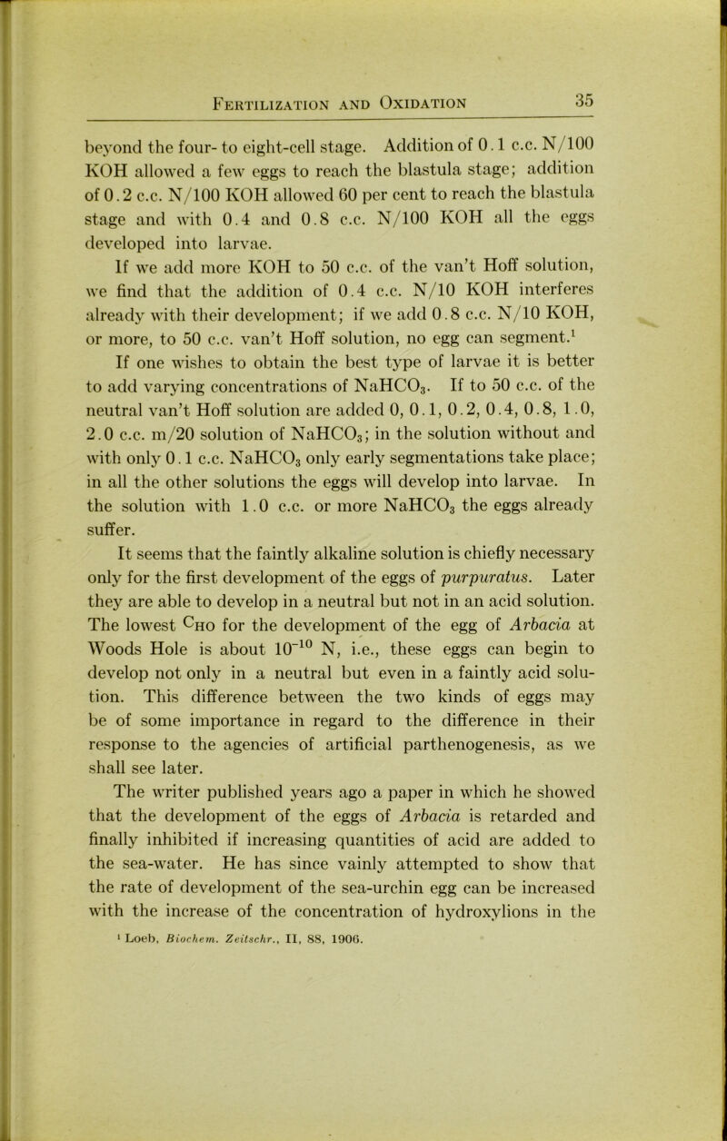 beyoiid the four- to eight-cell stage. Addition of 0.1 c.c. N/lOO KOH allowed a few eggs to reach the blastula stage; addition of 0.2 c.c. N/lOO KOH allowed 60 per cent to reach the blastula stage and with 0.4 and 0.8 c.c. N/lOO KOH all the eggs developed into larvae. If we add more KOH to 50 c.c. of the van’t Hoff solution, we find that the addition of 0.4 c.c. N/10 KOH interferes already with their development; if we add 0.8 c.c. N/10 KOH, or more, to 50 c.c. van’t Hoff solution, no egg can segment.^ If one wishes to obtain the best type of larvae it is better to add varying concentrations of NaHCOa. If to 50 c.c. of the neutral van’t Hoff solution are added 0, 0.1, 0.2, 0.4, 0.8, 1.0, 2.0 c.c. m/20 solution of NaHCOs; in the solution without and with onty 0.1 c.c. NaHCOs only early segmentations take place; in all the other Solutions the eggs will develop into larvae. In the solution with 1.0 c.c. or more NaHCOa the eggs already sufifer. It seems that the faintly alkaline solution is chiefly necessary only for the first development of the eggs of purpuratus. Later they are able to develop in a neutral but not in an acid solution. The lowest ^ho for the development of the egg of Arhacia at Woods Hole is about 10“^® N, i.e., these eggs can begin to develop not only in a neutral but even in a faintly acid solu- tion. This difference between the two kinds of eggs may be of some importance in regard to the difference in their response to the agencies of artificial parthenogenesis, as we shall see later. The writer published years ago a paper in which he showed that the development of the eggs of Arhacia is retarded and finally inhibited if increasing quantities of acid are added to the sea-water. He has since vainly attempted to show that the rate of development of the sea-urchin egg can be increased with the increase of the concentration of hydroxylions in the * Loeb, Biochem. Zeitschr., II, 88, 1900.