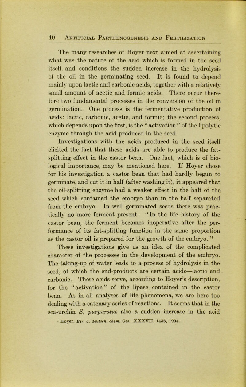 The many researches of Hoyer next aimed at ascertaining what was the nature of the acid which is formed in the seed itself. and conditions the sudden increase in the hydrolysis of the oil in the germinating seed. It is found to depend niainly upon lactic and carbonic acids, together with a relatively small amount of acetic and formic acids. There occur there- fore two fundamental processes in the conversion of the oil in germination. One process is the fermentative production of acids: lactic, carbonic, acetic, and formic; the second process, which depends upon the first, is the ‘‘activation” of the lipolytic enzyme through the acid produced in the seed. Investigations with the acids produced in the seed itself elicited the fact that these acids are able to produce the fat- splitting effect in the castor bean. One fact, which is of bio- logical importance, may be mentioned here. If Hoyer chose for his investigation a castor bean that had hardly begun to germinate, and cut it in half (after washing it), it appeared that the oil-splitting enzyme had a weaker effect in the half of the seed which contained the embryo than in the half separated from the embryo. In well germinated seeds there was prac- tically no more ferment present. “In the life history of the castor bean, the ferment becomes inoperative after the per- formance of its fat-splitting function in the same proportion as the castor oil is prepared for the growth of the embryo.”^ These investigations give us an idea of the complicated character of the processes in the development of the embryo. The taking-up of water leads to a process of hydrolysis in the seed, of which the end-products are certain acids—lactic and. carbonic. These acids serve, according to Hoyer’s description, for the “activation’’ of the lipase contained in the castor bean. As in all analyses of life phenomena, we are here too dealing with a catenary series of reactions. It seems that in the sea-urchin S. purpuratus also a sudden increase in the acid * Hoyer, Ber. d. deutsch, ehern. Ges., XXXVII, 1436, 1904.