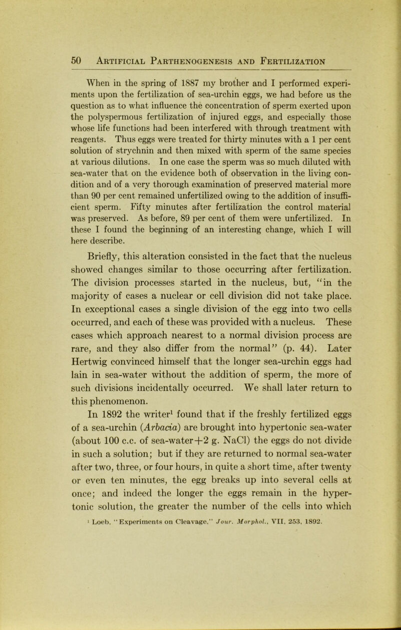 When in the spring of 1887 iny brother and I performed experi- ments upon the fertilization of sea-urchin eggs, we had before us the question as to what infiuence the concentration of sperm exerted upon the polyspermous fertilization of injured eggs, and especially those whose life functions had been interfered with through treatment with reagents. Thus eggs were treated for thirty minutes with a 1 per cent Solution of Strychnin and then mixed with sperm of the same species at various dilutions. In one case the sperm was so much diluted with sea-water that on the evidence both of observation in the living con- dition and of a very thorough examination of preserved material more than 90 per cent remained unfertilized owing to the addition of insuffi- cient sperm. Fifty minutes after fertilization the control material was preserved. As before, 89 per cent of them were unfertilized. In these I found the beginning of an interesting change, which I will here describe. Briefly, this alteration consisted in the fact that the nucleus showed changes similar to those occurring after fertilization. The division processes started in the nucleus, but, ‘Tn the majority of cases a nuclear or cell division did not take place. In exceptional cases a single division of the egg into two cells occurred, and each of these was provided with a nucleus. These cases which approach nearest to a normal division process are rare, and they also differ from the normal” (p. 44). Later Hertwig convinced himself that the longer sea-urchin eggs had lain in sea-water without the addition of sperm, the more of such divisions incidentally occurred. We shall later return to this phenomenon. In 1892 the writer^ found that if the freshly fertilized eggs of a sea-urchin (Arbada) are brought into hypertonic sea-water (about 100 c.c. of sea-water-f 2 g. NaCl) the eggs do not divide in such a solution; but if they are returned to normal sea-water after two, three, or four hours, in quite a short time, after twenty or even ten minutes, the egg breaks up into several cells at once; and indeed the longer the eggs remain in the hyper- tonic solution, the greater the number of the cells into which * Loeb, “ E.xperiments on Cleavage,” Jour. Morphol., VII, 253, 1892.