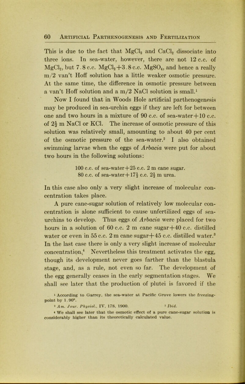 This is due to the fact that MgCl2 and CaCl2 dissociate into three ions. Tn sea-water, however, there are not 12 c.c. of MgCl2, but 7.8 c.c. MgCl2+3.8 c.c. MgS04, and hence a really m/2 van’t Hoff solution has a little weaker osmotic pressure. At the same time, the difference in osmotic pressure between a van’t Hoff solution and a m/2 NaCl solution is small.^ Now I found that in Woods Hole artificial parthenogenesis may be produced in sea-urchin eggs if they are left for between one and two hours in a mixture of 90 c.c. of sea-water+10 c.c. of 2J m NaCl or KCl. The increase of osmotic pressure of this solution was relatively small, amounting to about 40 per cent of the osmotic pressure of the sea-water.^ I also obtained swimming larvae when the eggs of Arhacia were put for about two hours in the following Solutions: 100 c.c. of sea-water+25 c.c. 2 m cane sugar. 80 c.c. of sea-water+17^ c.c. 2\ m urea. In this case also only a very slight increase of molecular con- centration takes place. A pure cane-sugar solution of relatively low molecular con- centration is alone sufficient to cause unfertilized eggs of sea- urchins to develop. Thus eggs.of Arbacia were placed for two hours in a solution of 60 c.c. 2 m cane sugar+40 c.c. distilled water or even in 55 c.c. 2 m cane sugar+45 c.c. distilled water.^ In the last case there is only a very slight increase of molecular concentration./ Nevertheless this treatment activates the egg, though its development never goes farther than the blastula stage, and, as a rule, not even so far. The development of the egg generally ceases in the early Segmentation stages. We shall see later that the production of plutei is favored if the * According to Garrey, the sea-water at Pacific Grove lowers the freezing- point by 1.90°. 2 Am. Jour. Physiol., IV, 178, 1900. ^ Ibid. « We shall see later that the osmotic effect of a pure cane-sugar solution is considerably higher than its theoretically calculated value.