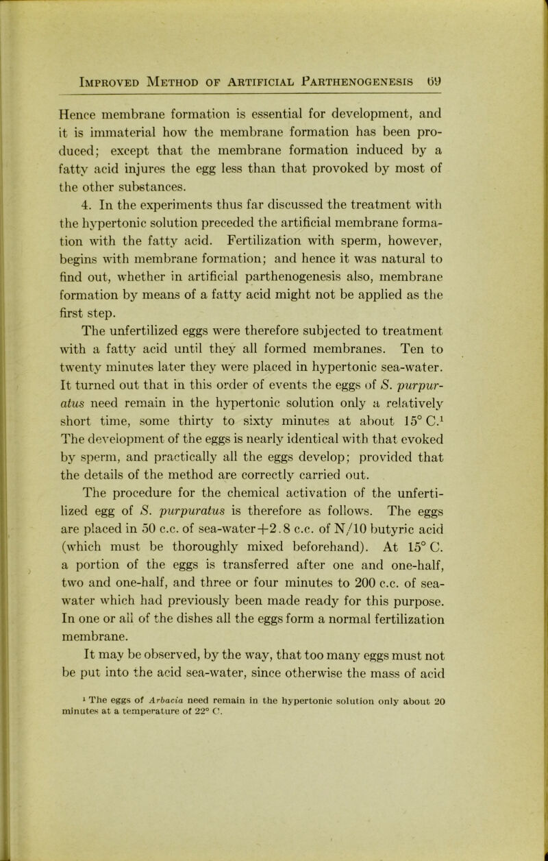 Hence membrane formation is essential for development, and it is immaterial how the membrane formation has been pro- duced; except that the membrane formation induced by a fatty acid injures the egg less than that provoked by most of the other subßtances. 4. In the experiments thus far discussed the treatment with the hypertonic solution preceded the artificial membrane forma- tion with the fatty acid. Fertilization with sperm, however, begins with membrane formation; and hence it was natural to find out, whether in artificial parthenogenesis also, membrane formation by means of a fatty acid might not be applied as the first Step. The unfertilized eggs were therefore subjected to treatment with a fatty acid until they all formed membranes. Ten to twenty minutes later they were placed in hypertonic sea-water. It turned out that in this order of events the eggs of S. purpur- atus need remain in the hypertonic solution only a reiatively short time, some thirty to sixty minutes at about 15° C.^ The development of the eggs is nearly identical with that evoked by sperm, and practically all the eggs develop; provided that the details of the method are correctly carried out. The procedure for the Chemical activation of the unferti- lized egg of S. purpuratus is therefore as follows. The eggs are placed in 50 c.c. of sea-water-|-2.8 c.c. of N/10 butyric acid (which must be thoroughly mixed beforehand). At 15° C. a portion of the eggs is transferred after one and one-half, two and one-half, and three or four minutes to 200 c.c. of sea- water which had previously been made ready for this purpose. In one or all of the dishes all the eggs form a normal fertilization membrane. It may be observed, by the way, that too many eggs must not be put into the acid sea-water, since otherwise the mass of acid i The eggs of Arbacia need remain in the hypertonic solution only about 20 minutes at a temperature of 22° C.