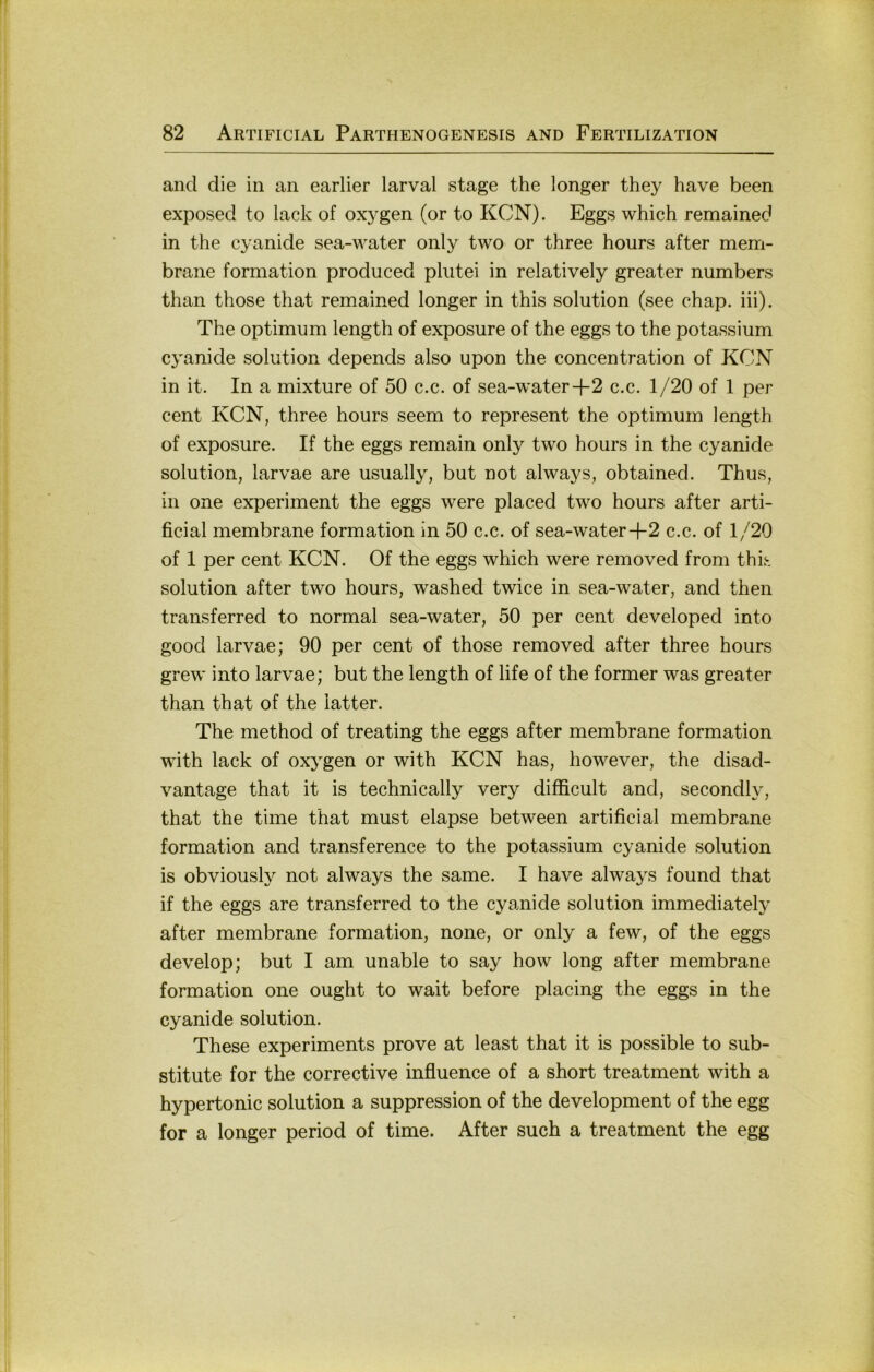 and die in an earlier larval stage the longer they have been exposed to lack of oxygen (or to KCN). Eggs which remained in the cyanide sea-water only two or three hours after mem- brane formation produced plutei in relatively greater numbers than those that remained longer in this solution (see chap. iii). The Optimum length of exposure of the eggs to the potassium cyanide solution depends also upon the concentration of KCN in it. In a mixture of 50 c.c. of sea-water+2 c.c. 1/20 of 1 per Cent KCN, three hours seem to represent the Optimum length of exposure. If the eggs remain only two hours in the cyanide solution, larvae are usually, but not always, obtained. Thus, in one experiment the eggs were placed two hours after arti- ficial membrane formation in 50 c.c. of sea-water-f 2 c.c. of 1/20 of 1 per Cent KCN. Of the eggs which were removed from this solution after two hours, washed twice in sea-water, and then transferred to normal sea-water, 50 per cent developed into good larvae; 90 per cent of those removed after three hours grew into larvae; but the length of life of the former was greater than that of the latter. The method of treating the eggs after membrane formation with lack of oxygen or with KCN has, however, the disad- vantage that it is technically very difficult and, secondly, that the time that must elapse between artificial membrane formation and transference to the potassium cyanide solution is obviously not always the same. I have always found that if the eggs are transferred to the cyanide solution immediately after membrane formation, none, or only a few, of the eggs develop; but I am unable to say how long after membrane formation one ought to wait before placing the eggs in the cyanide solution. These experiments prove at least that it is possible to Sub- stitute for the corrective influence of a short treatment with a hypertonic solution a suppression of the development of the egg for a longer period of time. After such a treatment the egg