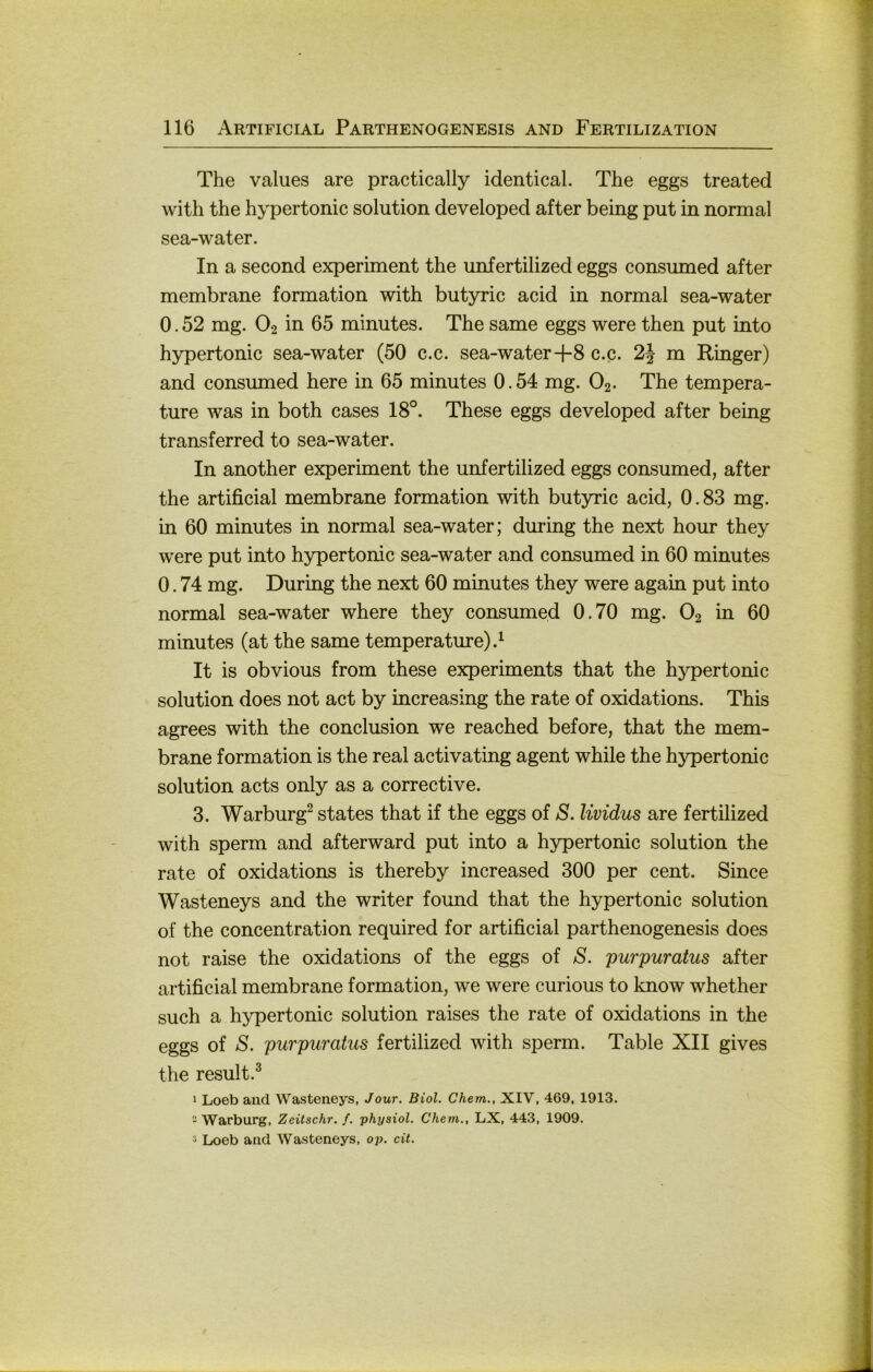 The values are practically identical. The eggs treated with the hypertonic solution developed after being put in normal sea-water. In a second experiment the unfertilized eggs consumed after membrane formation with butyric acid in normal sea-water 0.52 mg. O2 in 65 minutes. The same eggs were then put into hypertonic sea-water (50 c.c. sea-water+8 c.c. 2J m Ringer) and consumed here in 65 minutes 0.54 mg. O2. The tempera- ture was in both cases 18°. These eggs developed after being transferred to sea-water. In another experiment the unfertilized eggs consumed, after the artificial membrane formation with butyric acid, 0.83 mg. in 60 minutes in normal sea-water; during the next hour they were put into hypertonic sea-water and consumed in 60 minutes 0.74 mg. During the next 60 minutes they were again put into normal sea-water where they consumed 0.70 mg. O2 in 60 minutes (at the same temperature).^ It is obvious from these experiments that the hypertonic solution does not act by increasing the rate of oxidations. This agrees with the conclusion we reached before, that the mem- brane formation is the real activating agent while the h3rpertonic solution acts only as a corrective. 3. Warburg^ States that if the eggs of S. lividus are fertilized with sperm and afterward put into a hypertonic solution the rate of oxidations is thereby increased 300 per cent. Since Wasteneys and the writer found that the hypertonic solution of the concentration required for artificial parthenogenesis does not raise the oxidations of the eggs of S. purpuratus after artificial membrane formation, we were curious to know whether such a hypertonic solution raises the rate of oxidations in the eggs of S. purpuratus fertilized with sperm. Table XII gives the result.^ 1 Loeb and Wasteneys, Jour. Biol. Chem., XIV, 469, 1913. 2 Warburg, Zeitschr. f. physiol. Chem., LX, 443, 1909. 2 Loeb and Wasteneys, op. cit.