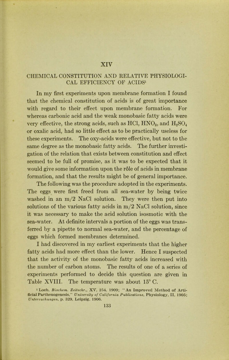 XIV CHEMICAL CONSTITUTION AND RELATIVE PHYSIOLOGI- CAL EFFICIENCY OF ACIDS^ In my first experiments upon membrane formation I found that the Chemical Constitution of acids is of great importance with regard to their effect upon membrane formation. For whereas carbonic acid and the weak monobasic fatty acids were very effective, the strong acids, such as HCl, HNO3, and H2SO4 or oxalic acid, had so little effect as to be practically useless for these experiments. The oxy-acids were effective, but not to the same degree as the monobasic fatty acids. The further investi- gation of the relation that exists between Constitution and effect seemed to be full of promise, as it was to be expected that it would give some Information upon the röle of acids in membrane formation, and that the results might be of general importance. The following was the procedure adopted in the experiments. The eggs were first freed from all sea-water by being twice washed in an m/2 NaCl solution. They were then put into Solutions of the various fatty acids in m/2 NaCl solution, since it was necessary to make the acid solution isosmotic with the sea-water. At definite intervals a portion of the eggs was trans- ferred by a pipette to normal sea-water, and the percentage of eggs w’hich formed membranes determined. I had discovered in my earliest experiments that the higher fatty acids had more effect than the lower. Hence I suspected that the activity of the monobasic fatty acids increased with the number of carbon atoms. The results of one of a series of experiments performed to decide this question are given in Table XVIII. The temperature was about 15^ C. 1 Loeb, Biochem. Zeitschr., XV, 254, 1909; “An Improvecl ]SIethod of Arti- ficial Parthenogenesis,” University of California Pablications, Physiology, II, 1905; Untersuchungen, p. .329, Leipzig, 1906.