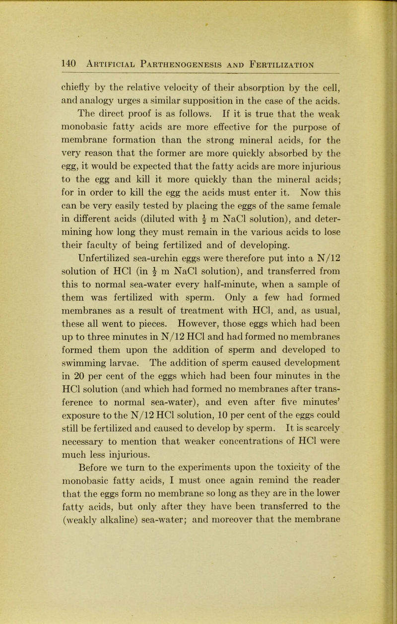 chiefly by the relative velocity of their absorption by the cell, and analogy urges a similar supposition in the case of the acids. The direct proof is as follows. If it is true that the vveak monobasic fatty acids are more effective for the purpose of membrane formation than the strong mineral acids, for the very reason that the former are more quickly absorbed by the egg, it would be expected that the fatty acids are more injurious to the egg and kill it more quickly than the mineral acids; for in Order to kill the egg the acids must enter it. Now this can be very easily tested by placing the eggs of the same female in different acids (diluted with | m NaCl solution), and deter- mining how long they must remain in the various acids to lose their faculty of being fertilized and of developing. Unfertilized sea-urchin eggs were therefore put into a N/12 solution of HCl (in | m NaCl solution), and transferred from this to normal sea-water every half-minute, when a sample of them was fertilized with sperm. Only a few had formed membranes as a result of treatment with HCl, and, as usual, these all went to pieces. However, those eggs which had been up to three minutes in N/12 HCl and had formed no membranes formed them upon the addition of sperm and developed to swimming larvae. The addition of sperm caused development in 20 per cent of the eggs which had been four minutes in the HCl solution (and which had formed no membranes after trans- ference to normal sea-water), and even after five minutes' exposure to the N/12 HCl solution, 10 per cent of the eggs could still be fertilized and caused to develop by sperm. It is scarcely necessary to mention that weaker concentrations of HCl were much less injurious. Before we turn to the experiments upon the toxicity of the monobasic fatty acids, I must once again remind the reader that the eggs form no membrane so long as they are in the lower fatty acids, but only after they have been transferred to the (weakly alkaline) sea-water; and moreover that the membrane