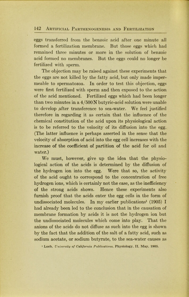 eggs transferred froin the benzoic acid after one minute all formed a fertilization membrane. But those eggs which had remained three minutes or more in the solution of benzoic acid formed no membranes. But the eggs could no longer be fertilized with sperm. The objection may be raised against these experiments that the eggs are not killed by the fatty acid, but only made imper- meable to spermatozoa. In order to test this objection, eggs were first fertilized with sperm and then exposed to the action of the acid mentioned. Fertilized eggs which had been longer than two minutes in a 4/500 N butyric-acid solution were unable to develop ^after transference to sea-water. We feel justified therefore in regarding it as certain that the influence of the Chemical Constitution of the acid upon its physiological action is to be referred to the velocity of its diffusion into the egg. (The latter influence is perhaps asserted in the sense that the velocity of absorption of acid into the egg cell increases with the increase of the coefläcient of partition of the acid for oil and water.) We must, however, give up the idea that the physio- logical action of the acids is determined by the diffusion of the hydrogen ion into the egg. Were that so, the activity of the acid ought to correspond to the concentration of free hydrogen ions, which is certainly not the case, as the inefficiency of the strong acids shows. Hence these experiments also furnish proof that the acids enter the egg cells in the form of undissociated molecules. In my earlier publications^ (1905) I had already been led to the conclusion that in the causation of membrane formation by acids it is not the hydrogen ion but the undissociated molecules which come into play. That the anions of the acids do not diffuse as such into the egg is shown by the fact that the addition of the salt of a fatty acid, such as sodium acetate, or sodium butyrate, to the sea-water causes as 1 Loeb, Univeraity of California Publications, Physiology, II, May, 1905.