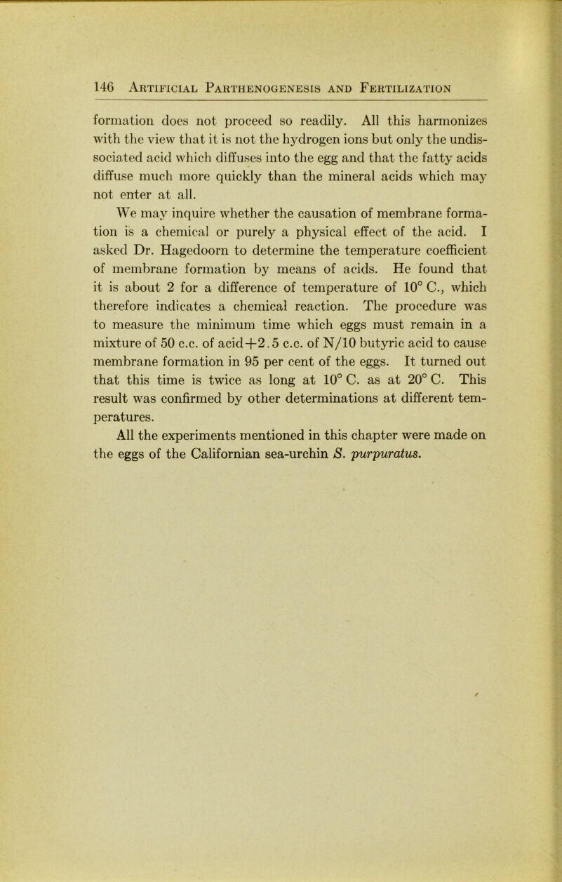 formation does not proceed so readily. All this harmonizes with the view that it is not the hydrogen ions but only the imdis- sociated acid which diffuses into the egg and that the fatty acids diffuse inuch more quickly than the mineral acids which may not enter at all. We may inquire whether the causation of membrane forma- tion is a Chemical or purely a physical effect of the acid. I asked Dr. Hagedoorn to determine the temperature coefficient of membrane formation by means of acids. He found that it is about 2 for a difference of temperature of 10° C., which therefore indicates a Chemical reaction. The procedure was to measure the minimum time which eggs must remain in a mixture of 50 c.c. of acid+2.5 c.c. of N/10 butyric acid to cause membrane formation in 95 per cent of the eggs. It turned out that this time is twice as long at 10° C. as at 20° C. This result was confirmed by other determinations at different tem- peratures. All the experiments mentioned in this chapter were made on the eggs of the Californian sea-urchin S. purpuratus.