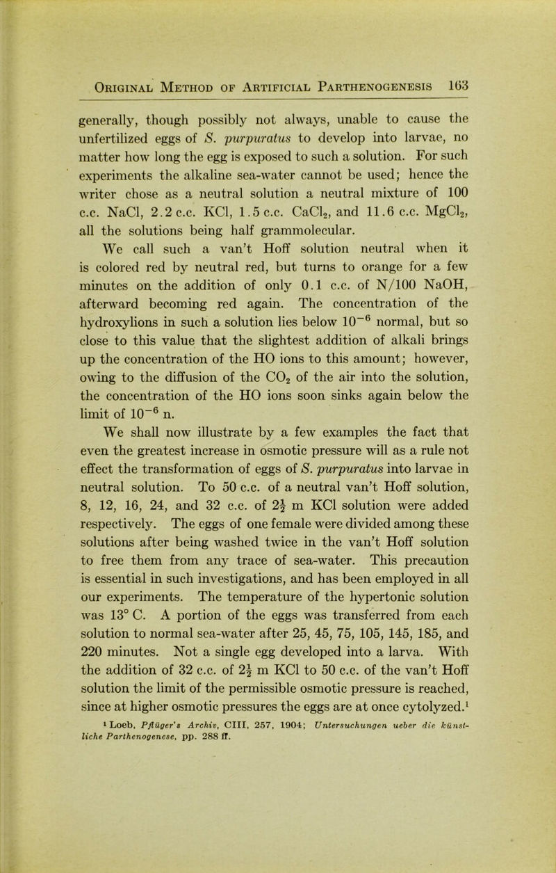 generally, though possibly not always, unable to cause the unfertilized eggs of S. purpuratus to develop into larvae, no matter how long the egg is exposed to such a solution. For such experiments the alkaline sea-water cannot be used; hence the writer chose as a neutral solution a neutral mixture of 100 c.c. NaCl, 2.2c.c. KCl, 1.5c.c. CaCb, and 11.6 c.c. MgCb, all the Solutions being half grammolecular. We call such a van’t Hoff solution neutral when it is colored red by neutral red, but turns to orange for a few minutes on the addition of only 0.1 c.c. of N/lOO NaOH, afterward becoming red again. The concentration of the hydroxylions in such a solution lies below 10~® normal, but so dose to this value that the slightest addition of alkali brings up the concentration of the HO ions to this amount; however, owing to the diffusion of the CO2 of the air into the solution, the concentration of the HO ions soon sinks again below the limit of 10“® n. We shall now illustrate by a few examples the fact that even the greatest increase in osmotic pressure will as a rule not effect the transformation of eggs of S. purpuratus into larvae in neutral solution. To 50 c.c. of a neutral van’t Hoff solution, 8, 12, 16, 24, and 32 c.c. of 2J m KCl solution were added respectively. The eggs of one female were divided among these Solutions after being washed twice in the vanT Hoff solution to free them from any trace of sea-water. This precaution is essential in such investigations, and has been employed in all our experiments. The temperature of the hypertonic solution was 13° C. A portion of the eggs was transferred from each solution to normal sea-water after 25, 45, 75, 105, 145, 185, and 220 minutes. Not a single egg developed into a larva. With the addition of 32 c.c. of 2| m KCl to 50 c.c. of the vanT Hoff solution the limit of the permissible osmotic pressure is reached, since at higher osmotic pressures the eggs are at once cytolyzed.^ ^ Loeb, Pflüger s Archiv, GUI, 257, 1904; Untersuchungen ueber die künst- liche Parthenogenese, pp. 288 ff.