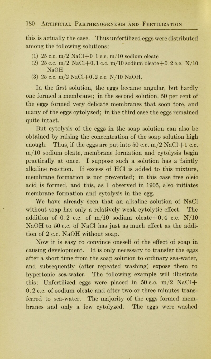 tliis is actually the case. Thus unfertilized eggs were distributed among the following Solutions: (1) 25 c.c. m/2 NaCl+0.1 c.c. m/10 sodium oleate (2) 25 c.c. m/2 NaCl+0.1 c.c. m/10 sodium oleate+0.2 c.c. N/10 NaOH (3) 25 c.c. m/2 NaCl+0.2 c.c. N/10 NaOH. In the first solution, the eggs became angular, but hardly one formed a membrane; in the second solution, 50 per cent of the eggs formed very delicate membranes that soon tore, and many of the eggs cytolyzed; in the third case the eggs remained quite intact. But cytolysis of the eggs in the soap solution can also be obtained by raising the concentration of the soap solution high enough. Thus, if the eggs are put into 50 c.c. m/2 NaCl + 1 c.c. m/10 sodium oleate, membrane formation and cytolysis begin practically at once. I suppose such a solution has a faintly alkaline reaction. If excess of HCl is added to this mixture, membrane formation is not prevented; in this case free oleic acid is formed, and this, as I observed in 1905, also initiates membrane formation and cytolysis in the egg. We have already seen that an alkaline solution of NaCl without soap has only a relatively weak cytolytic effect. The addition of 0.2 c.c. of m/10 sodium oleate+0.4 c.c. N/10 NaOH to 50 c.c. of NaCl has just as much effect as the addi- tion of 2 c.c. NaOH without soap. Now it is eas3^ to convince oneself of the effect of soap in causing development. It is only necessary to transfer the eggs after a short time from the soap solution to ordinary sea-water, and subsequently (after repeated washing) expose them to hypertonic sea-water. The following example will illustrate this: Unfertilized eggs were placed in 50 c.c. m/2 NaCl + 0.2 c.c. of sodium oleate and after two or three minutes trans- ferred to sea-water. The majority of the eggs formed mem- branes and only a few cytolyzed. The eggs were washed