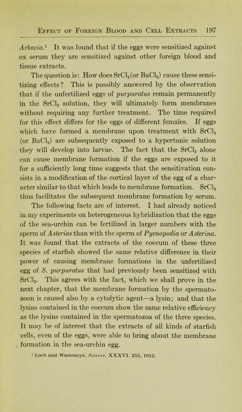 Arhacia} It was found that if the eggs were sensitized against ox serum they are sensitized against other foreign blood and tissue extracts. The question is: How does SrCbCor BaCb) cause these sensi- tizing effects? This is possibly answered by the observation that if the unfertilized eggs of purpuratus remain permanently in the SrCb solution, they will ultimately form membranes without requiring any further treatment. The time required for this cffect differs for the eggs of different females. If eggs which have formed a membrane upon treatment with SrCb (or BaCb) are subsequently exposed to a hypertonic solution they will develop into larvae. The fact that the SrCb alone can cause membrane formation if the eggs are exposed to it for a sufficiently long time suggests that the sensitivation con- sists in a modification of the cortical layer of the egg of a char- acter similar to that which leads to membrane formation. SrCb thus facilitates the subsequent membrane formation by serum. The following facts are of interest. I had already noticed in my experiments on heterogeneous hybridization that the eggs of the sea-urchin can be fertilized in larger numbers with the sperm of Asterias than with the sperm of Pyenopodia or Asterina. It was found that the extracts of the coecum of these three species of starfish showed the same relative difference in their power of causing membrane formations in the unfertilized egg of S. purpuratus that had previously been sensitized with SrCb- This agrees with the fact, which we shall prove in the next chapter, that the membrane formation by the Spermato- zoon is caused also by a cytolytic agent—a lysin; and that the lysins contained in the coecum show the same relative efficiency as the lysins contained in the spermatozoa of the three species. It may be of interest that the extracts of all kinds of starfish cells, even of the eggs, were able to bring about the membrane formation in the sea-urchin egg. 1 Loeb and Wasteneys, Science, XXXVI, 255, 1912.