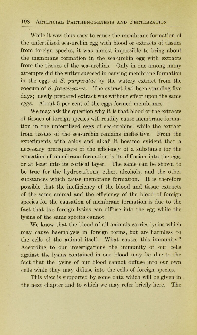 While it was thus easy to cause the membrane formation of the unfertilized sea-urchin egg with blood or extracts of tissues from foreign species, it was alrnost impossible to bring about the membrane formation in the sea-urchin egg with extracts from the tissues of the sea-urchins. Only in one among many attempts did the writer succeed in causing membrane formation in the eggs of S. purpuratus by the watery extract from the coecum of S. franciscanus. The extract had been standing five days; newly prepared extract was without effect upon the same eggs. About 5 per cent of the eggs formed membranes. We may ask the question why it is that blood or the extracts of tissues of foreign species will readily cause membrane forma- tion in the unfertilized eggs of sea-urchins, while the extract from tissues of the sea-urchin remains ineffective. From the experiments with acids and alkali it became evident that a necessary prerequisite of the efficiency of a substance for the causation of membrane formation is its diffusion into the egg, or at least into its cortical layer. The same can be shown to be true for the hydrocarbons, ether, alcohols, and the other substances which cause membrane formation. It is therefore possible that the inefficiency of the blood and tissue extracts of the same animal and the efficiency of the blood of foreign species for the causation of membrane formation is due to the fact that the foreign lysins can diffuse into the egg while the lysins of the same species cannot. We know that the blood of all animals carries lysins which may cause haemolysis in foreign forms, but are harmless to the cells of the animal itself. What causes this immunit)^ ? According to our investigations the immunity of our cells against the lysins contained in our blood may be due to the fact that the lysins of our blood cannot diffuse into our own cells while they may diffuse into the cells of foreign species. This view is supported by some data which will be given in the next chapter and to which we may refer briefly here. The