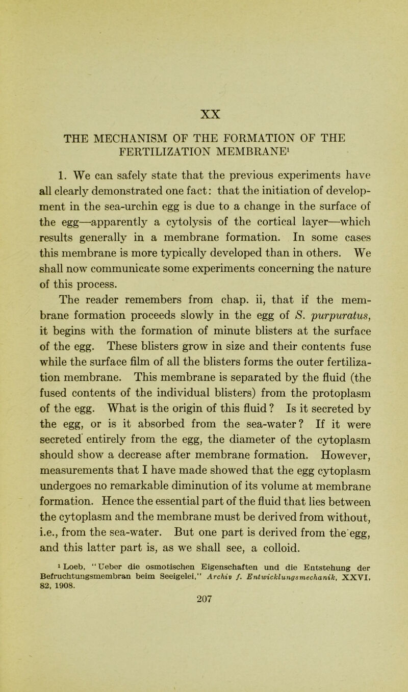 XX THE MECHANISM OF THE FORMATION OF THE FERTILIZATION MEMBRANE^ 1. We can safely state that the previous experiments have all clearly demonstrated one fact: that the initiation of develop- ment in the sea-urchin egg is due to a change in the surface of the egg—apparently a cytolysis of the cortical layer—which results generally in a membrane formation. In some cases this membrane is more typically developed than in others. We sh all now communicate some experiments concerning the nature of this process. The reader remembers from chap. ii, that if the mem- brane formation proceeds slowly in the egg of S. purpuratus, it begins with the formation of minute blisters at the surface of the egg. These blisters grow in size and their contents fuse while the surface film of all the blisters forms the outer fertiliza- tion membrane. This membrane is separated by the fluid (the fused contents of the individual blisters) from the protoplasm of the egg. What is the origin of this fluid ? Is it secreted by the egg, or is it absorbed from the sea-water? If it were secreted entirely from the egg, the diameter of the cytoplasm should show a decrease after membrane formation. However, measurements that I have made showed that the egg cytoplasm undergoes no remarkable diminution of its volume at membrane formation. Hence the essential part of the fluid that lies between the cytoplasm and the membrane must be derived from without, i.e., from the sea-water. But one part is derived from the egg, and this latter part is, as we shall see, a colloid. 1 Loeb, “Ueber die osmotischen Eigenschaften und die Entstehung der Befruchtuiigsmembran beim Seeigelei,” Archiv /, Entwicklungsmechanik, XXVI, 82, 1908.