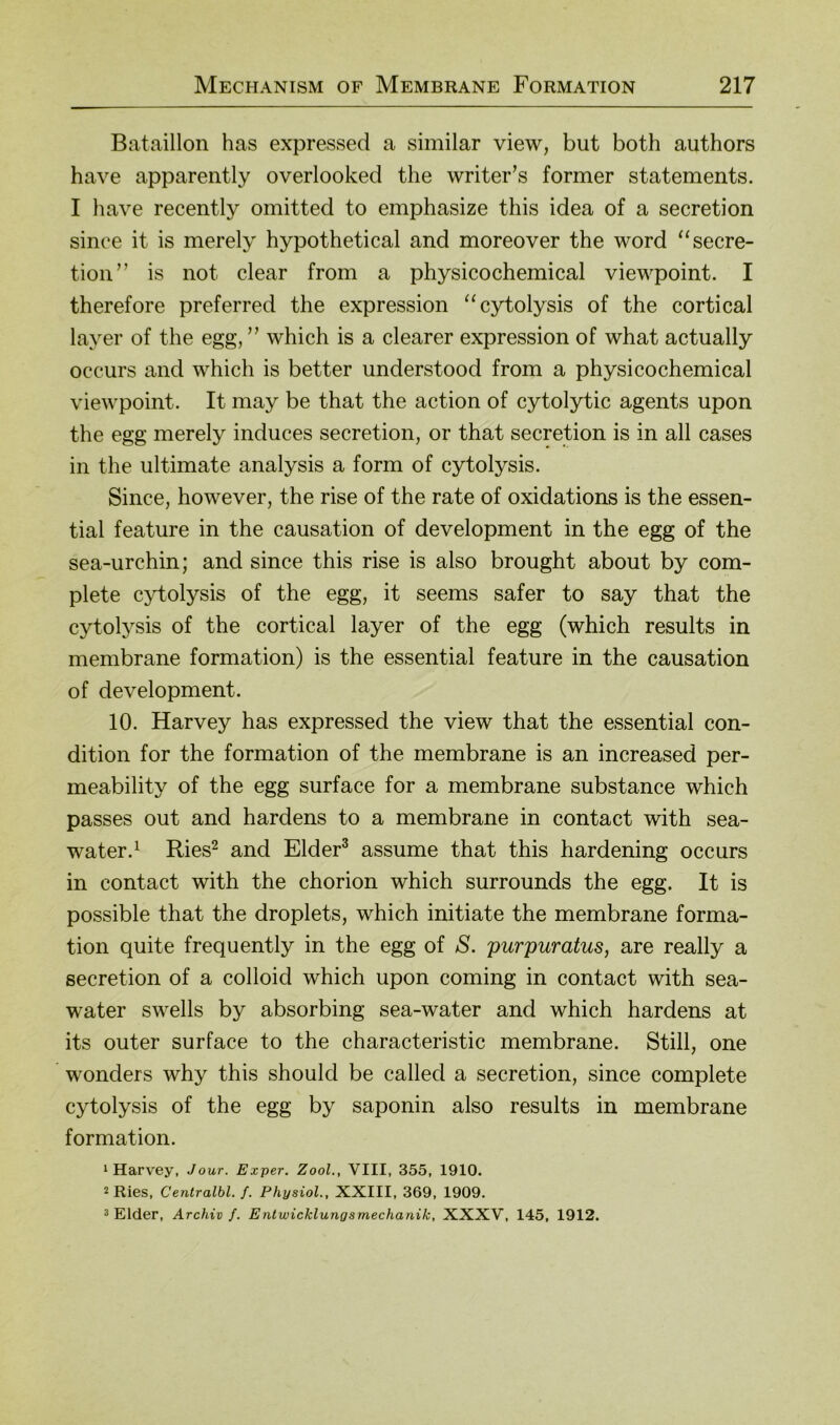 Bataillon has expressed a similar view, but both authors have apparently overlooked the writer’s former Statements. I have recently omitted to emphasize this idea of a secretion since it is merely hypothetical and moreover the word “secre- tion” is not clear from a physicochemical viewpoint. I therefore preferred the expression “cytolysis of the cortical layer of the egg, ” which is a clearer expression of what actually occurs and which is better understood from a physicochemical viewpoint. It may be that the action of cytolytic agents upon the egg merely induces secretion, or that secretion is in all cases in the ultimate analysis a form of cytolysis. Since, however, the rise of the rate of oxidations is the essen- tial feature in the causation of development in the egg of the sea-urchin; and since this rise is also brought about by com- plete cytolysis of the egg, it seems safer to say that the cytolysis of the cortical layer of the egg (which results in membrane formation) is the essential feature in the causation of development. 10. Harvey has expressed the view that the essential con- dition for the formation of the membrane is an increased per- meability of the egg surface for a membrane substance which passes out and hardens to a membrane in contact with sea- water.^ Ries^ and Elder^ assume that this hardening occurs in contact with the chorion which surrounds the egg. It is possible that the droplets, which initiate the membrane forma- tion quite frequently in the egg of S. purpuratus, are really a secretion of a colloid which upon coming in contact with sea- water swells by absorbing sea-water and which hardens at its outer surface to the characteristic membrane. Still, one wonders why this should be called a secretion, since complete cytolysis of the egg by saponin also results in membrane formation. 1 Harvey, Jour. Exper. ZooL, VIII, 355, 1910. 2 Ries, Centralbl. f. Physiol., XXIII, 369, 1909. 3 Eider, Archiv f. Entwicklungsmechanik, XXXV, 145, 1912.