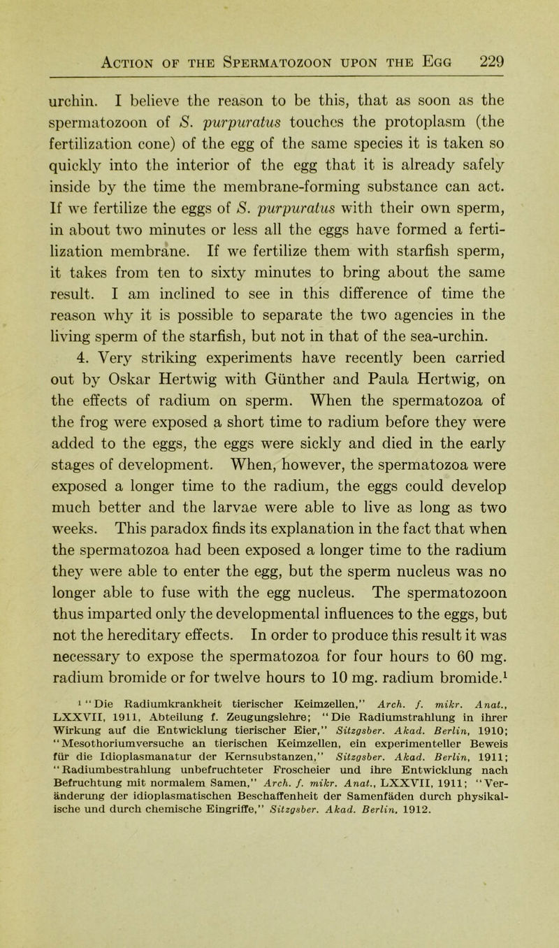 urchin. I believe the reason to be this, that as soon as the Spermatozoon of S. purpuratus touches the protoplasm (the fertilization cone) of the egg of the same species it is taken so quickly into the interior of the egg that it is already safely inside by the time the membrane-forming substance can act. If we fertilize the eggs of S. purpuratus with their own sperm, in about two minutes or less all the eggs have formed a ferti- lization membrane. If we fertilize them with starfish sperm, it takes from ten to sixty minutes to bring about the same result. I am inclined to see in this difference of time the reason why it is possible to separate the two agencies in the living sperm of the starfish, but not in that of the sea-urchin. 4. Very striking experiments have recently been carried out by Oskar Hertwig with Günther and Paula Hertwig, on the effects of radium on sperm. When the spermatozoa of the frog were exposed a short time to radium before they were added to the eggs, the eggs were sickly and died in the early stages of development. When, however, the spermatozoa were exposed a longer time to the radium, the eggs could develop much better and the larvae were able to live as long as two weeks. This paradox finds its explanation in the fact that when the spermatozoa had been exposed a longer time to the radium they were able to enter the egg, but the sperm nucleus was no longer able to fuse with the egg nucleus. The Spermatozoon thus imparted only the developmental influences to the eggs, but not the hereditary effects. In order to produce this result it was necessary to expose the spermatozoa for four hours to 60 mg. radium bromide or for twelve hours to 10 mg. radium bromide.^ 1 “ Die Radiumkrankheit tierischer Keimzellen,” Arch. f. mikr. Anat., LXXVII, 1911, Abteilung f. Zeugungslehre; ‘‘Die Radiumstrahlung in ihrer Wirkung auf die Entwicklung tierischer Eier, Sitzgsber. Akad. Berlin, 1910; ‘‘Mesothoriumversuche an tierischen Keimzellen, ein experimenteller Beweis für die Idioplasmanatur der Kernsubstanzen,” Sitzgsber. Akad. Berlin, 1911; ‘‘Radiumbestrahlung unbefruchteter Froscheier und ihre Entwicklimg nach Befruchtung mit normalem Samen,” Arch. f. mikr. Anat., LXXVII, 1911; ‘‘Ver- änderung der idioplasmatischen Beschaffenheit der Samenfäden durch physikal- ische und durch chemische Eingriffe,” Sitzgsber. Akad. Berlin. 1912.