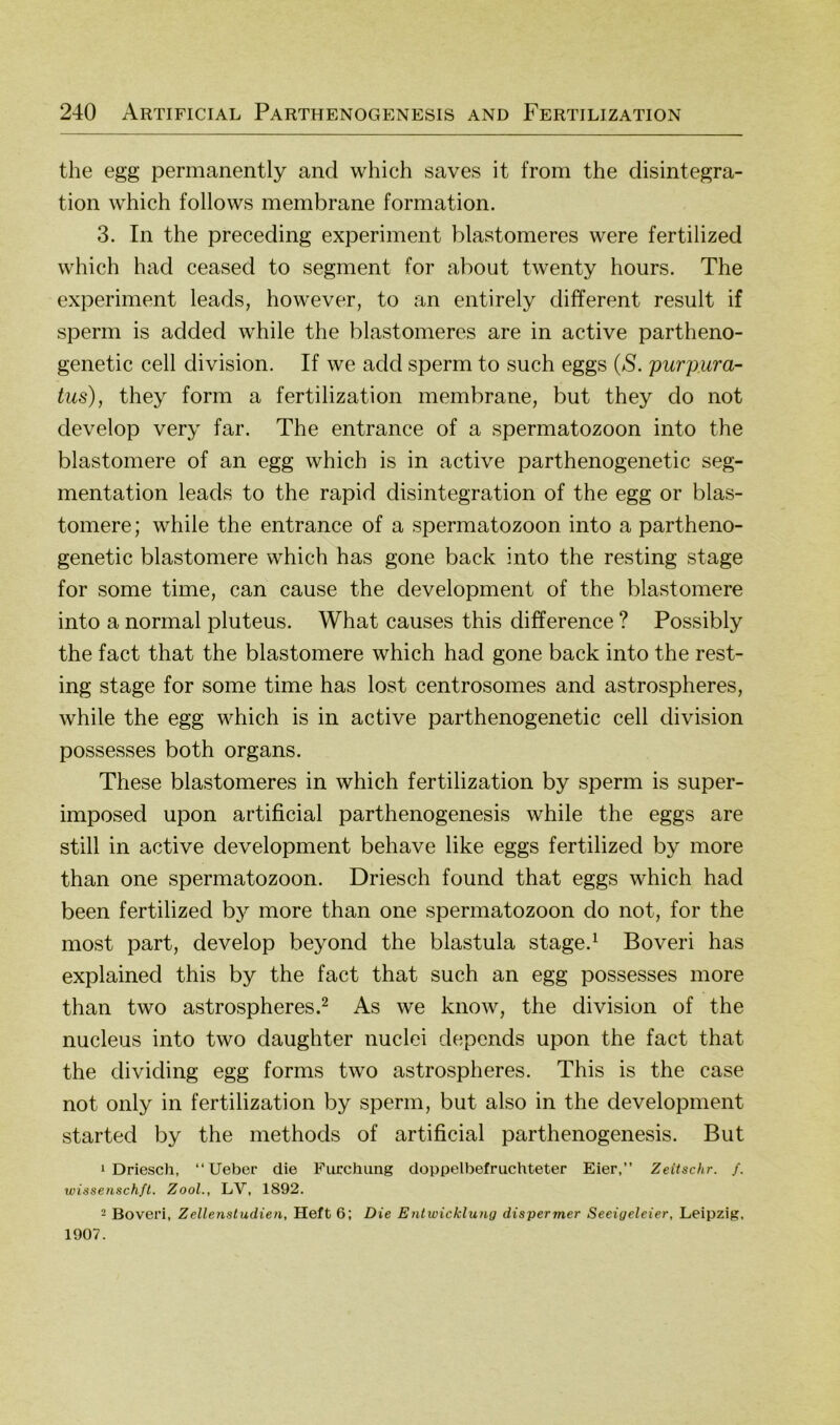 the egg permanently and which saves it from the disintegra- tion which follows membrane formation. 3. In the preceding experiment blastomeres were fertilized which had ceased to segment for about twenty hours. The experiment leads, however, to an entirely different result if sperm is added while the blastomeres are in active partheno- genetic cell division. If we add sperm to such eggs {S. purpura- tus), they form a fertilization membrane, but they do not develop very far. The entrance of a Spermatozoon into the blastomere of an egg which is in active parthenogenetic Seg- mentation leads to the rapid disintegration of the egg or blas- tomere; while the entrance of a Spermatozoon into a partheno- genetic blastomere which has gone back into the resting stage for some time, can cause the development of the blastomere into a normal pluteus. What causes this difference ? Possibly the fact that the blastomere which had gone back into the rest- ing stage for some time has lost centrosomes and astrospheres, while the egg which is in active parthenogenetic cell division possesses both organs. These blastomeres in which fertilization by sperm is super- imposed upon artificial parthenogenesis while the eggs are still in active development behave like eggs fertilized by more than one Spermatozoon. Driesch found that eggs which had been fertilized by more than one Spermatozoon do not, for the most part, develop beyond the blastula stage.^ Boveri has explained this by the fact that such an egg possesses more than two astrospheres.^ As we know, the division of the nucleus into two daughter nuclei depends upon the fact that the dividing egg forms two astrospheres. This is the case not only in fertilization by sperm, but also in the development started by the methods of artificial parthenogenesis. But 1 Driesch, “lieber die Furchung doppelbefruchteter Eier,” Zeitschr. f. wissenschfl. Zool., LV, 1892. - Boveri, Zellenstudien, Heft 6; Die Entwicklung dispermer Seeigeleier, Leipzig, 1907.