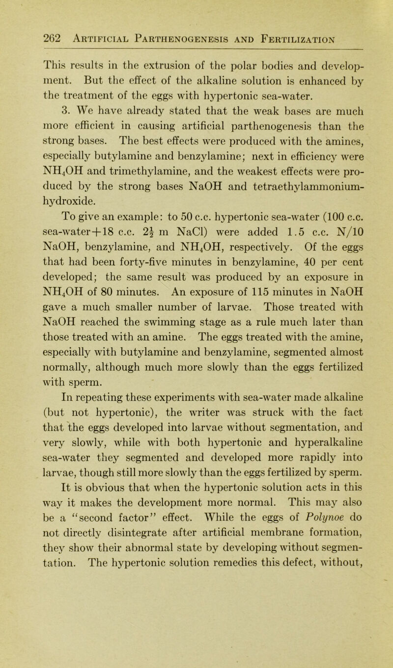 This results in the extrusion of the polar bodies and develop- ment. But the effect of the alkaline solution is enhanced by the treatment of the eggs with hypertonic sea-water. 3. We have already stated that the weak bases are much more efficient in causing artificial parthenogenesis than the strong bases. The best effects were produced with the amines, especially butylamine and benzylamine; next in efficiency were NH4OH and trimethylamine, and the weakest effects were pro- duced by the strong bases NaOH and tetraethylammonium- hydroxide. To give an example: to 50 c.c. hypertonic sea-water (100 c.c. sea-water-b 18 c.c. 2J m NaCl) were added 1.5 c.c. N/10 NaOH, benzylamine, and NH4OH, respectively. Of the eggs that had been forty-five minutes in benzylamine, 40 per cent developed; the same result was produced by an exposure in NH4OH of 80 minutes. An exposure of 115 minutes in NaOH gave a much smaller number of larvae. Those treated with NaOH reached the swimming stage as a rule much later than those treated with an amine. The eggs treated with the amine, especially with butylamine and benzylamine, segmented almost normally, although much more slowly than the eggs fertilized with sperm. In repeating these experiments with sea-water made alkaline (but not hypertonic), the writer was struck with the fact that the eggs developed into larvae without Segmentation, and very slowly, while with both hypertonic and hyperalkaline sea-water they segmented and developed more rapidly into larvae, though still more slowly than the eggs fertilized by sperm. It is obvious that when the hypertonic solution acts in this way it makes the development more normal. This may also be a “second factor” effect. While the eggs of Polynoe do not directly disintegrate after artificial membrane formation, they show their abnormal state by developing without Segmen- tation. The hypertonic solution remedies this defect, without.