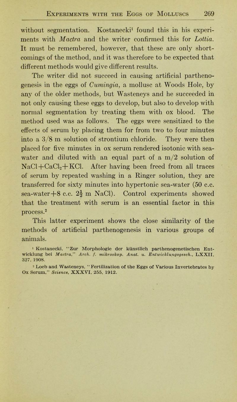 without Segmentation. Kostanecki^ found this in bis experi- ments with Mactra and the writer confirmed this for Lottia. It must be remembered, however, that these are only short- comings of the method, and it was therefore to be expected that different methods would give different results. The writer did not succeed in causing artificial partheno- genesis in the eggs of Cumingia, a mollusc at Woods Hole, by any of the older methods, but Wasteneys and he succeeded in not only causing these eggs to develop, but also to develop with normal Segmentation by treating them with ox blood. The method used was as follows. The eggs were sensitized to the effects of serum by placing them for from two to four minutes into a 3/8 m solution of Strontium chloride. They were then placed for five minutes in ox serum rendered isotonic with sea- water and diluted with an equal part of a m/2 solution of NaCl+CaCb+KCl. After having been freed from all traces of serum by repeated washing in a Ringer solution, they are transferred for sixty minutes into hypertonic sea-water (50 c.c. sea-water+8 c.c. 2^ m NaCl). Control experiments showed that the treatment with serum is an essential factor in this process.^ This latter experiment shows the dose similarity of the methods of artificial parthenogenesis in various groups of animals. 1 Kostanecki, “Zur Morphologie der künstlich parthenogenetischen Ent- wicklung bei Mactra, Arch. f. mikroskop. Anat. u. Entwicklungsgesch., LXXII, 327, 1908. 2 Loeta and Wasteneys, “ Fertilization of the Eggs of Various Invertebrates by Ox Serum,” Science, XXXVI, 255, 1912.