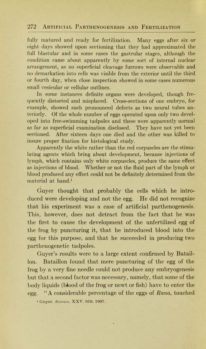 fully matured and ready for fertilization. Many eggs after six or o-ight days showed upon sectioning that they had approximated the full blastiilar and in some cases the gastrular stages, although the condition came about apparently by some sort of internal nuclear arrangement, as no superficial cleavage furrows were observable and 110 demarkation into cells was visible from the exterior until the third or fourth day, when dose inspection showed in some cases numerous small vesicular or cellular outlines. In some instances definite organs were developed, though fre- quently distorted and misplaced. Cross-sections of one embryo, for example, showed such pronounced defects as two neural tubes an- teriorly. Of the whole number of eggs operated upon only two devel- oped into free-swimming tadpoles and these were apparently normal as far as superficial examination disclosed, They have not yet been sectioned. After sixteen days one died and the other was killed to insure proper fixation for histological study. Apparently the white rather than the red corpuscles are the stimu- lating agents which bring about development, because injections of hmiph, which contains only white corpuscles, produce the same effect as injections of blood. Whether or not the fluid part of the lymph or blood produced any effect could not be definitely determined from the material at hand.^ Guyer thought that probably the cells which he intro- duced were developing and not the egg. He did not recognize that his experiment was a case of artificial parthenogenesis. This, however, does not detract from the fact that he was the first to cause the development of the unfertilized egg of the frog by puncturing it, that he introduced blood into the egg for this purpose, and that he succeeded in producing two parthenogenetic tadpoles. Guyer’s results were to a large extent confirmed by Batail- lon. Bataillon found that mere puncturing of the egg of the frog by a very fine needle could not produce any embryogenesis but that a second factor was necessary, namely, that some of the bod}^ liquids (Wood of the frog or newt or fish) have to enter the egg. ‘‘A considerable percentage of the eggs of Rana, touched 1 Guyer, Science, XXV, 910, 1907.