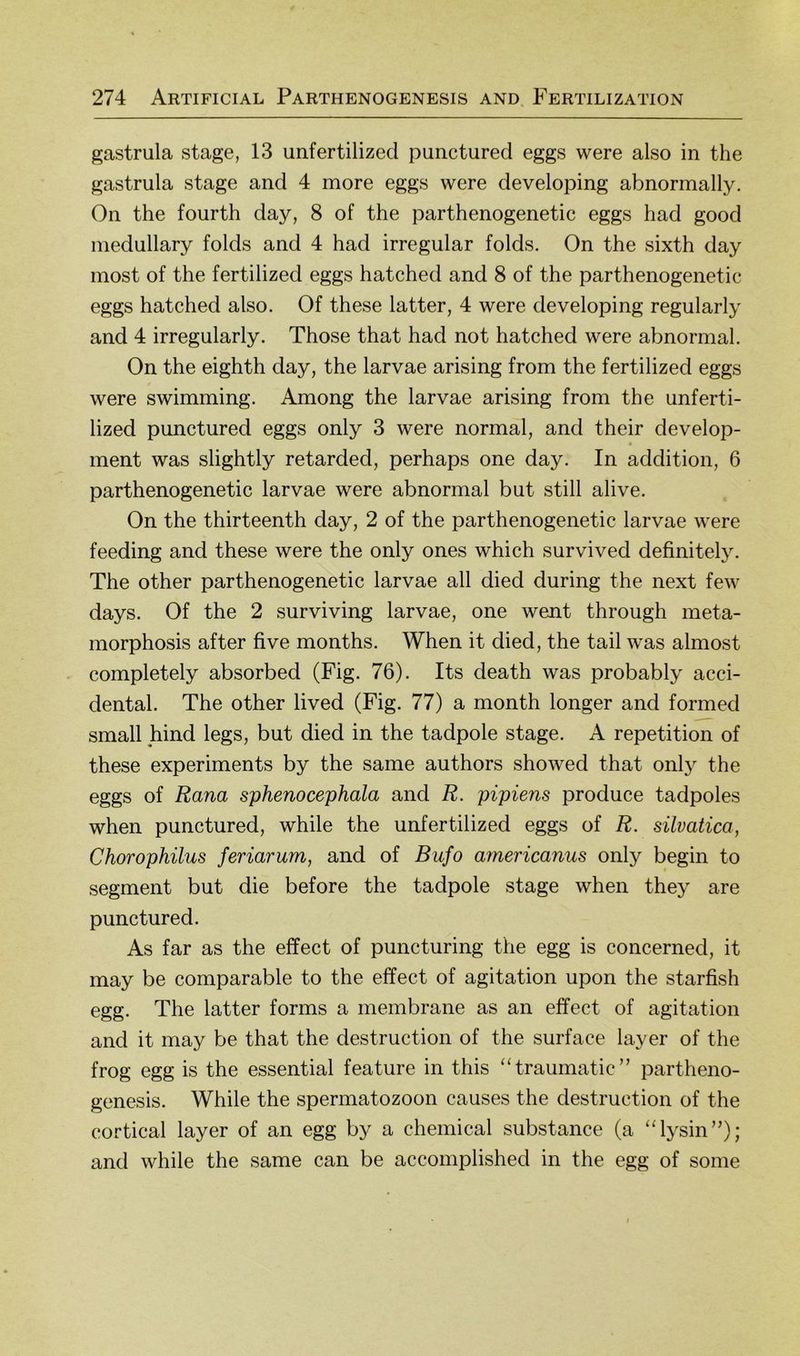 gastrula stage, 13 unfertilized punctured eggs were also in the gastrula stage and 4 more eggs were developing abnormally. On the fourth day, 8 of the parthenogenetic eggs had good medullary folds and 4 had irregulär folds. On the sixth day most of the fertilized eggs hatched and 8 of the parthenogenetic eggs hatched also. Of these latter, 4 were developing regularly and 4 irregularly. Those that had not hatched were abnormal. On the eighth day, the larvae arising from the fertilized eggs were swimming. Among the larvae arising from the unferti- lized punctured eggs only 3 were normal, and their develop- ment was slightly retarded, perhaps one day. In addition, 6 parthenogenetic larvae were abnormal but still alive. On the thirteenth day, 2 of the parthenogenetic larvae were feeding and these were the only ones which survived definitely. The other parthenogenetic larvae all died during the next few days. Of the 2 surviving larvae, one went through meta- morphosis after five months. When it died, the tail was almost completely absorbed (Fig. 76). Its death was probably acci- dental. The other lived (Fig. 77) a month longer and formed small hind legs, but died in the tadpole stage. A repetition of these experiments by the same authors showed that only the eggs of Rana sphenocephala and R. pipiens produce tadpoles when punctured, while the unfertilized eggs of R. süvatica, Chorophilus feriarum, and of Bufo americanus only begin to Segment but die before the tadpole stage when they are punctured. As far as the effect of puncturing the egg is concerned, it may be comparable to the effect of agitation upon the starfish egg. The latter forms a membrane as an effect of agitation and it may be that the destruction of the surface layer of the frog egg is the essential feature in this “traumatic” partheno- genesis. While the Spermatozoon causes the destruction of the cortical layer of an egg by a Chemical substance (a “lysin”); and while the same can be accomplished in the egg of some