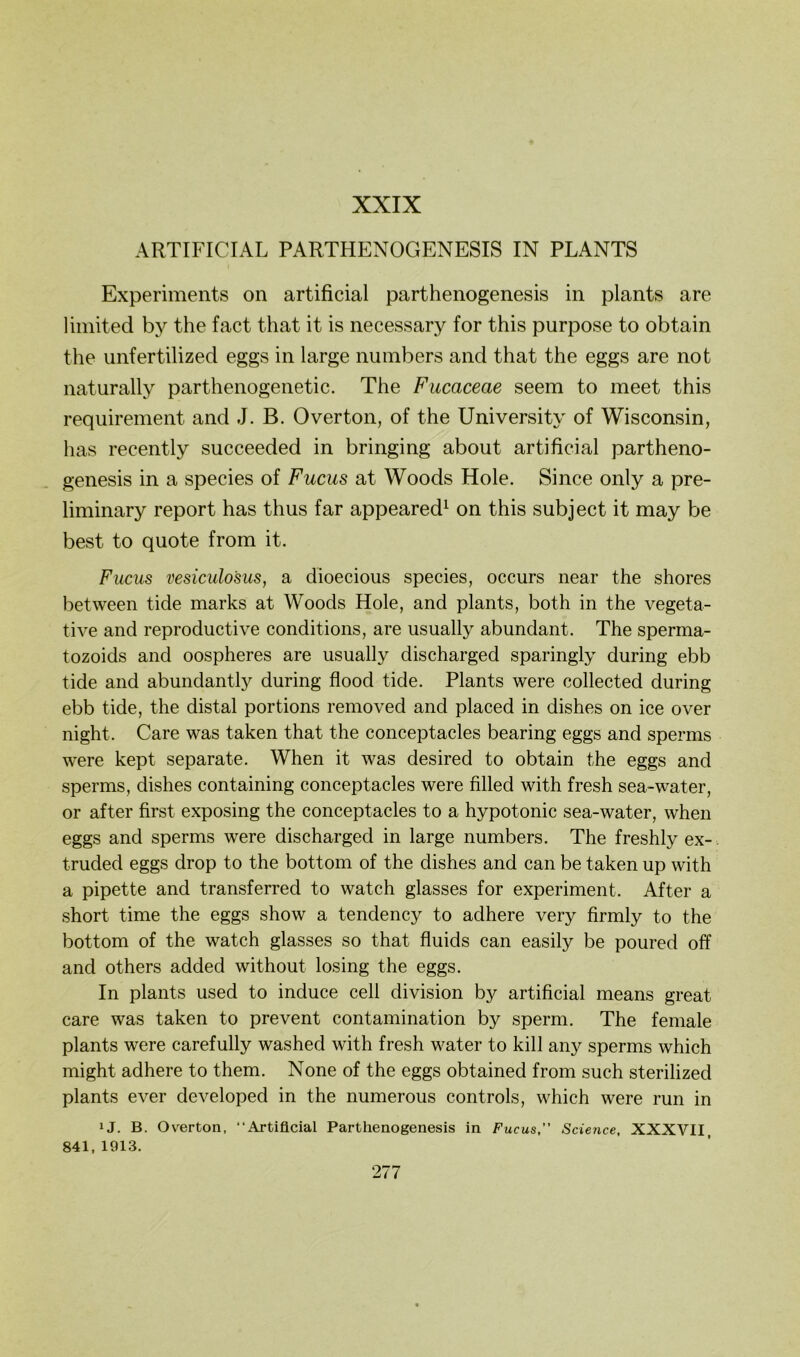 XXIX ARTIFICIAL PARTHENOGENESIS IN PLANTS Experiments on artificial parthenogenesis in plants are limited by the fact that it is necessary for this purpose to obtain the unfertilized eggs in large numbers and that the eggs are not naturally parthenogenetic. The Fucaceae seem to meet this requirement and J. B. Overton, of the University of Wisconsin, has recently succeeded in bringing about artificial partheno- genesis in a species of Fucus at Woods Hole. Since only a pre- liminary report has thus far appeared^ on this subject it may be best to quote from it. Fucus vesiculo'sus, a dioecious species, occurs near the shores between tide marks at Woods Hole, and plants, both in the vegeta- tive and reproductive conditions, are usually abundant. The sperma- tozoids and oospheres are usually discharged sparingly during ebb tide and abundantly during flood tide. Plants were collected during ebb tide, the distal portions removed and placed in dishes on ice over night. Care was taken that the conceptacles bearing eggs and sperms were kept separate. When it was desired to obtain the eggs and sperms, dishes containing conceptacles were filled with fresh sea-water, or after first exposing the conceptacles to a hypotonic sea-water, when eggs and sperms were discharged in large numbers. The freshly ex- truded eggs drop to the bottom of the dishes and can be taken up with a pipette and transferred to watch glasses for experiment. After a short time the eggs show a tendency to adhere very firmly to the bottom of the watch glasses so that fluids can easily be poured off and others added without losing the eggs. In plants used to induce cell division by artificial means great care was taken to prevent contamination by sperm. The female plants were carefully washed with fresh water to kill any sperms which might adhere to them. None of the eggs obtained from such sterilized plants ever developed in the numerous Controls, which were run in ij. B. Ov^erton, “Artificial Parthenogenesis in Fucus,” Science, XXXVII, 841, 1913.