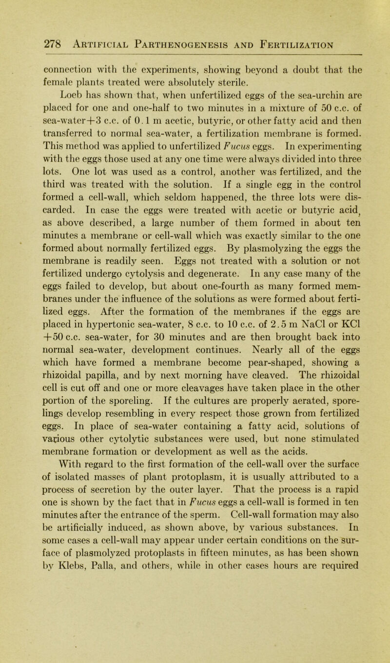 conncction with the experiments, showing l)eyond a doubt that the female plants treated were absolutely sterile. Loeb has shown that, when unfertilized eggs of the sea-urchin are placed for one and one-half to two minutes in a mixture of 50 c.c. of sea-water+3 c.c. of 0. l m acetic, butyric, or other fatty acid and then transferred to normal sea-water, a fertilization membrane is formed. This method was applied to unfertilized Fucus eggs. In experimenting with the eggs those used at any one time were always divided into three lots. One lot was used as a control, another was fertilized, and the third was treated with the solution. If a single egg in the control formed a cell-wall, which seldom happened, the three lots were dis- carded. In case the eggs were treated with acetic or butyric acid^ as above described, a large number of them formed in about ten minutes a membrane or cell-wall which was exactly similar to the one formed about normally fertilized eggs. By plasmolyzing the eggs the membrane is readily seen. Eggs not treated with a solution or not fertilized undergo cytolysis and degenerate. In any case many of the eggs failed to develop, but about one-fourth as many formed mem- branes under the influence of the Solutions as were formed about ferti- lized eggs. After the formation of the membranes if the eggs are placed in hypertonic sea-water, 8 c.c. to 10 c.c. of 2.5 m NaCl or KCl -f50 c.c. sea-water, for 30 minutes and are then brought back into normal sea-water, development continues. Nearly all of the eggs which have formed a membrane become pear-shaped, showing a rhizoidal papilla, and by next morning have cleaved. The rhizoidal cell is cut off and one or more cleavages have taken place in the other portion of the sporeling. If the cultures are properly aerated, spore- lings develop resembling in every respect those grown from fertilized eggs. In place of sea-water containing a fatty acid, Solutions of vadous other cytolytic substances were used, but none stimulated membrane formation or development as well as the acids. With regard to the first formation of the cell-wall over the surface of isolated masses of plant protoplasm, it is usually attributed to a process of secretion by the outer layer. That the process is a rapid one is shown by the fact that in Fucus eggs a cell-wall is formed in ten minutes after the entrance of the sperm. Cell-wall formation may also be artificially induced, as shown above, by various substances. In some cases a cell-wall may appear under certain conditions on the sur- face of plasmolyzed protoplasts in fifteen minutes, as has been shown by Klebs, Palla, and others, while in other cases hours are required