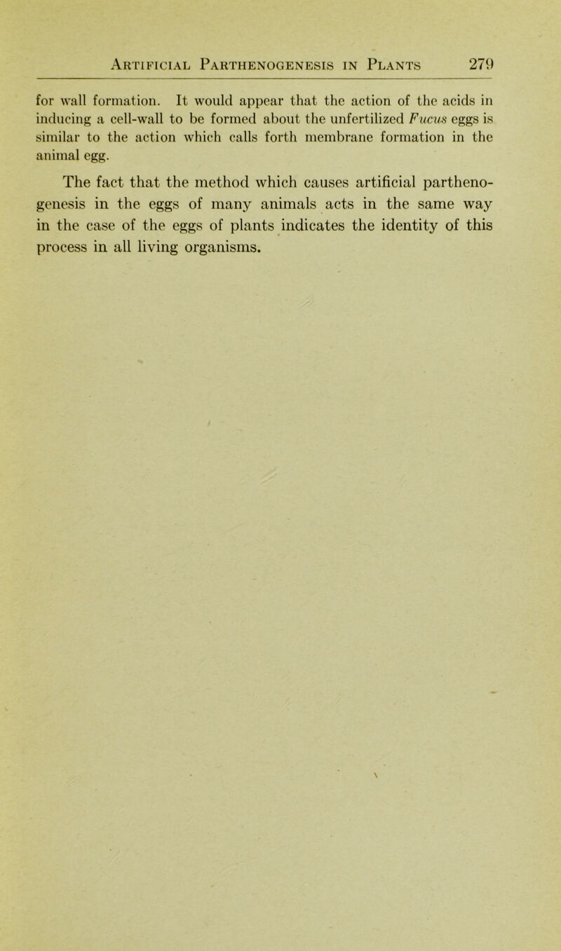 for wall formatioii. It would appear that the action of the acids in inducing a cell-wall to be forined aboiit the imfertilized Firnis eggs is similar to the action which calls forth membrane formation in the animal egg. The fact that the method which causes artificial partheno- genesis in the eggs of many animals acts in the same way in the case of the eggs of plants indicates the identity of this process in all living organisms.