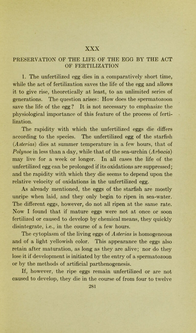 PRESERVATION OF THE LIFE OF THE EGG BY THE ACT OF FERTILIZATION 1. The unfertilized egg dies in a comparatively short time, while the act of fertilization saves the life of the egg and allows it to give rise, theoretically at least, to an unlimited series of generations. The question arises: How does the Spermatozoon save the life of the egg ? It is not necessary to emphasize the physiological importance of this feature of the process of ferti- lization. The rapidity with which the unfertilized eggs die differs according to the species. The unfertilized egg of the starfish {Asterias) dies at summer temperature in a few hours, that of Polynoe in less than a day, while that of the sea-urchin (Arbacia) may live for a week or longer. In all cases the life of the unfertilized egg can be prolonged if its oxidations are suppressed; and the rapidity with which they die seems to depend upon the relative velocity of oxidations in the unfertilized egg. As already mentioned, the eggs of the starfish are mostly unripe when laid, and they only begin to ripen in sea-water. The different eggs, however, do not all ripen at the same rate. Now I found that if mature eggs were not at once or soon fertilized or caused to develop by Chemical means, they quickly disintegrate, i.e., in the course of a few hours. The cytoplasm of the living eggs of Asterias is homogeneous and of a light yellowish color. This appearance the eggs also retain after maturation, as long as they are alive; nor do they lose it if development is initiated by the entry of a Spermatozoon or by the methods of artificial parthenogenesis. If, however, the ripe eggs remain unfertilized or are not caused to develop, they die in the course of from four to twelve