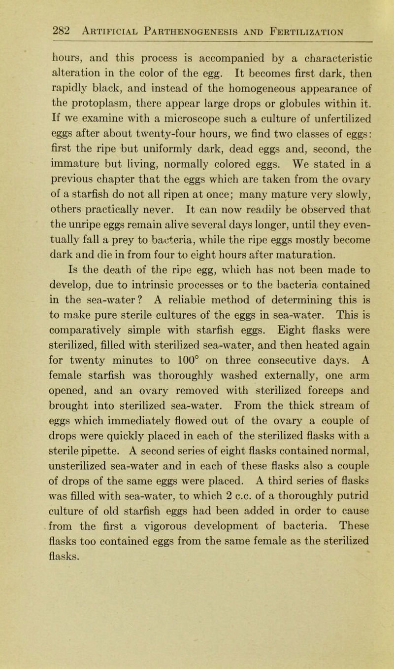 hours, and this process is accompanied by a characteristic alteration in the color of the egg. It becomes first dark, then rapidly black, and instead of the homogeneous appearance of the protoplasm, there appear large drops or globules within it. If we examine with a microscope such a culture of unfertilized eggs after about twenty-four hours, we find two classes of eggs: first the ripe but uniformly dark, dead eggs and, second, the immature but living, norinally colored eggs. We stated in a previous chapter that the eggs which are taken from the ovary of a starfish do not all ripen at once; many mature very slowly, others practically never. It can now readily be observed that the unripe eggs remain alive several days longer, until they even- tually fall a prey to bacteria, while the ripe eggs mostly become dark and die in from four to eight hours after maturation. Is the death of the ripe egg, which has not been made to develop, due to intrinsic processes or to the bacteria contained in the sea-water? A reliabie method of determining this is to inake pure sterile cultures of the eggs in sea-water. This is comparatively simple with starfish eggs. Eight flasks were sterilized, filled with sterilized sea-water, and then heated again for twenty minutes to 100° on three consecutive days. A female starfish was thoroughly washed externally, one arm opened, and an ovary removed with sterilized forceps and brought into sterilized sea-water. From the thick stream of eggs which immediately flowed out of the ovary a couple of drops were quickly placed in each of the sterilized flasks with a sterile pipette. A second series of eight flasks contained normal, unsterilized sea-water and in each of these flasks also a couple of drops of the same eggs were placed. A third series of flasks was filled with sea-water, to which 2 c.c. of a thoroughly putrid culture of old starfish eggs had been added in order to cause from the first a vigorous development of bacteria. These flasks too contained eggs from the same female as the sterilized flasks.