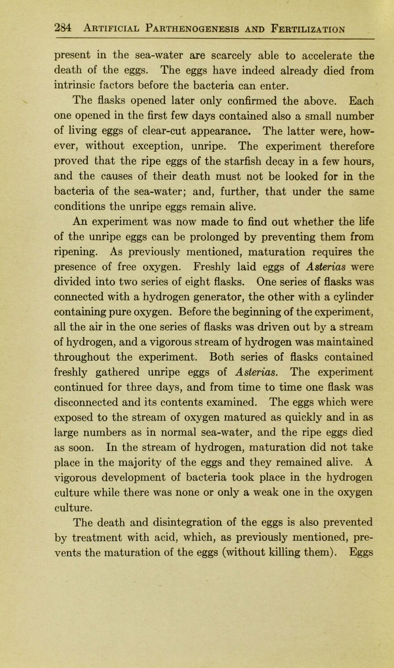 present in the sea-water are scarcely able to accelerate the death of the eggs. The eggs have indeed already died from intrinsic factors before the bacteria can enter. The flasks opened later only confirmed the above. Each one opened in the first few days contained also a small number of living eggs of clear-cut appearance. The latter were, how- ever, without exception, unripe. The experiment therefore proved that the ripe eggs of the starfish decay in a few hours, and the causes of their death must not be looked for in the bacteria of the sea-water; and, further, that under the same conditions the unripe eggs remain alive. An experiment was now made to find out whether the life of the unripe eggs can be prolonged by preventing them from ripening. As previously mentioned, maturation requires the presence of free oxygen. Freshly laid eggs of Asterias were divided into two series of eight flasks. One series of flasks was connected with a hydrogen generator, the other with a cylinder containing pure oxygen. Before the beginning of the experiment, all the air in the one series of flasks was driven out by a stream of hydrogen, and a vigorous stream of hydrogen was maintained throughout the experiment. Both series of flasks contained freshly gathered unripe eggs of Asterias. The experiment continued for three days, and from time to time one flask was disconnected and its contents examined. The eggs which were exposed to the stream of oxygen matured as quickly and in as large numbers as in normal sea-water, and the ripe eggs died as soon. In the stream of hydrogen, maturation did not take place in the majority of the eggs and they remained alive. A vigorous development of bacteria took place in the hydrogen culture while there was none or only a weak one in the oxygen culture. The death and disintegration of the eggs is also prevented by treatment with acid, which, as previously mentioned, pre- vents the maturation of the eggs (without killing them). Eggs