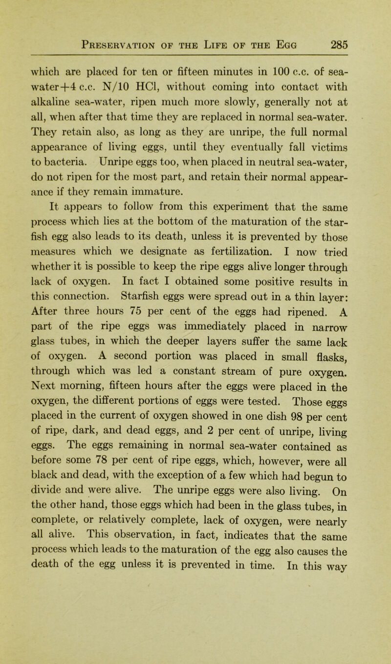 which are placed for ten or fifteen minutes in 100 c.c. of sea- water-f4 c.c. N/10 HCl, without coming into contact with alkaline sea-water, ripen much more slowly, generally not at all, when after that time they are replaced in normal sea-water. They retain also, as long as they are unripe, the full normal appearance of living eggs, until they eventually fall victims to bacteria. Unripe eggs too, when placed in neutral sea-water, do not ripen for the most part, and retain their normal appear- ance if they remain immature. It appears to follow from this experiment that the same process which lies at the bottom of the maturation of the star- fish egg also leads to its death, unless it is prevented by those measures which we designate as fertilization. I now tried whether it is possible to keep the ripe eggs alive longer through lack of oxygen. In fact I obtained some positive results in this Connection. Starfish eggs were spread out in a thin layer: After three hours 75 per cent of the eggs had ripened. A part of the ripe eggs was immediately placed in narrow glass tubes, in which the deeper layers suffer the same lack of oxygen. A second portion was placed in small flasks, through which was led a constant stream of pure oxygen. Next morning, fifteen hours after the eggs were placed in the oxygen, the different portions of eggs were tested. Those eggs placed in the current of oxygen showed in one dish 98 per cent of ripe, dark, and dead eggs, and 2 per cent of unripe, living eggs. The eggs remaining in normal sea-water contained as before some 78 per cent of ripe eggs, which, however, were all black and dead, with the exception of a few which had begun to divide and were alive. The unripe eggs were also living. On the other hand, those eggs which had been in the glass tubes, in complete, or relatively complete, lack of oxygen, were nearly all alive. This observation, in fact, indicates that the same process which leads to the maturation of the egg also causes the death of the egg unless it is prevented in time. In this way