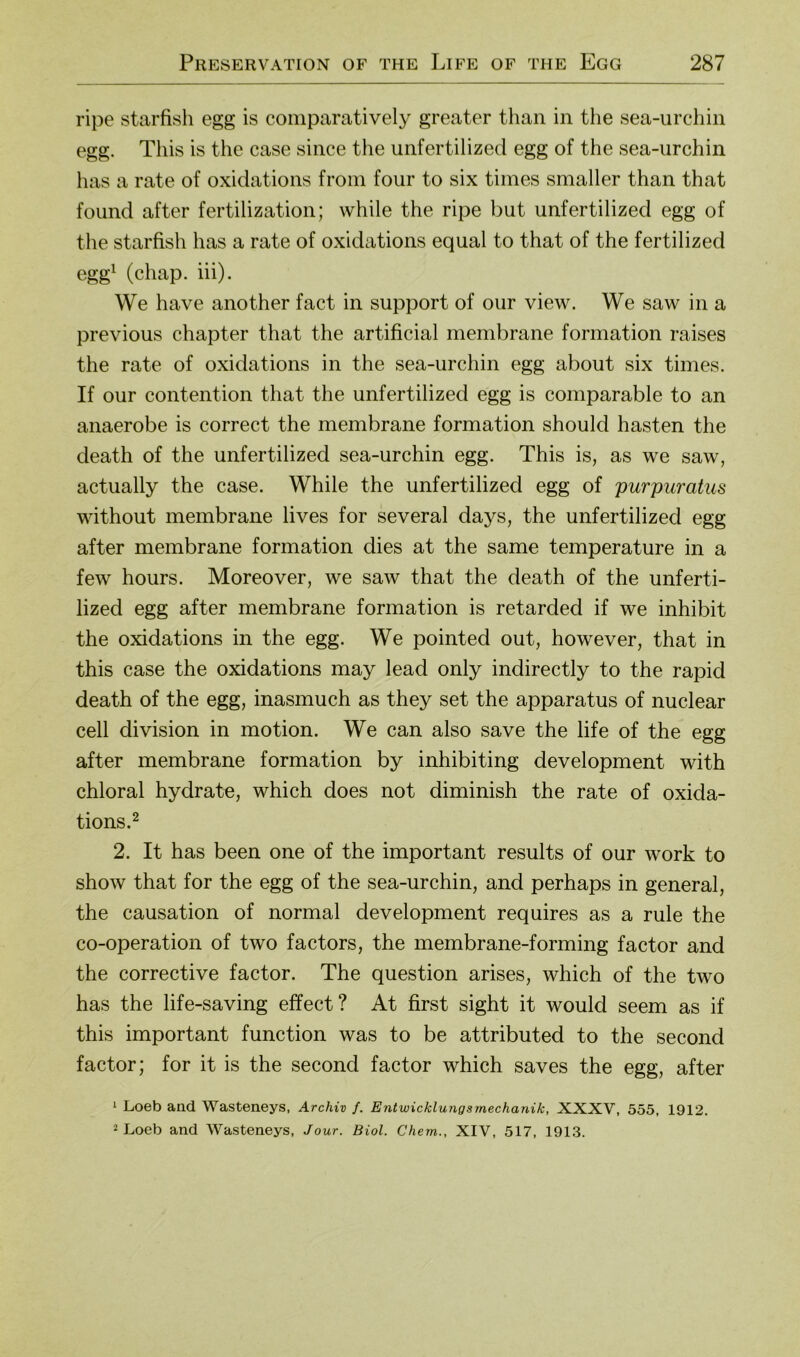 ripe starfish egg is comparatively greater than in the sea-urcliin egg. This is the case since the unfertilized egg of the sea-urchin has a rate of oxidations froin four to six tiines smaller than that found after fertilization; while the ripe but unfertilized egg of the starfish has a rate of oxidations equal to that of the fertilized egg^ (chap. iii). We have another fact in support of our view. We saw in a previous chapter that the artificial membrane formation raises the rate of oxidations in the sea-urchin egg about six times. If our contention that the unfertilized egg is comparable to an anaerobe is correct the membrane formation should hasten the death of the unfertilized sea-urchin egg. This is, as we saw, actually the case. While the unfertilized egg of purpuratus without membrane lives for several days, the unfertilized egg after membrane formation dies at the same temperature in a few hours. Moreover, we saw that the death of the unferti- lized egg after membrane formation is retarded if we inhibit the oxidations in the egg. We pointed out, however, that in this case the oxidations may lead only indirectly to the rapid death of the egg, inasmuch as they set the apparatus of nuclear cell division in motion. We can also save the life of the egg after membrane formation by inhibiting development with chloral hydrate, which does not diminish the rate of oxida- tions. ^ 2. It has been one of the important results of our work to show that for the egg of the sea-urchin, and perhaps in general, the causation of normal development requires as a rule the co-operation of two factors, the membrane-forming factor and the corrective factor. The question arises, which of the two has the life-saving effect? At first sight it would seem as if this important function was to be attributed to the second factor; for it is the second factor which saves the egg, after ^ Loeb and Wasteneys, Archiv f. Entwicklungsmechanik, XXXV, 555, 1912. i Loeb and Wasteneys, Jour. Biol. Chem., XIV, 517, 1913.