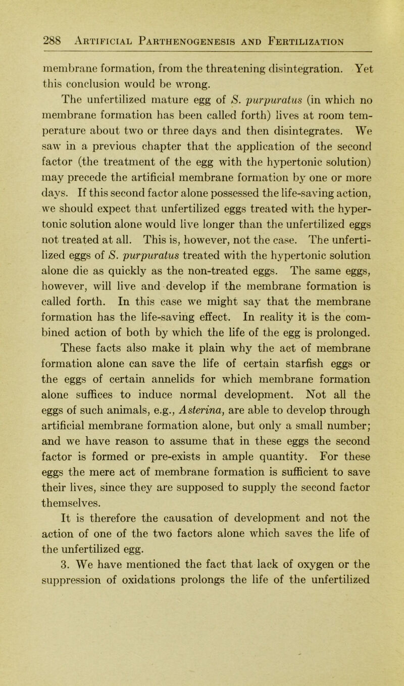 ineinbraiie formation, froin the threatening disintegration. Yet this conclusion would be wrong. The unfertilized mature egg of S. purpuratus (in which no membrane formation has been called forth) lives at room tem- perature about two or three days and then disintegrates. We saw in a previous chapter that the application of the second factor (the treatment of the egg with the hypertonic solution) may precede the artificial membrane formation by one or more days. If this second factor alone possessed the life-saving action, we should expect that unfertilized eggs treated with the hyper- tonic solution alone would live longer than the unfertilized eggs not treated at all. This is, however, not the case. The unferti- lized eggs of S. purpuratus treated with the hypertonic solution alone die as quickly as the non-treated eggs. The same eggs, however, will live and develop if the membrane formation is called forth. In this case we might say that the membrane formation has the life-saving effect. In reality it is the com- bined action of both by which the life of the egg is prolonged. These facts also make it plain why the act of membrane formation alone can save the life of certain starfish eggs or the eggs of certain annelids for which membrane formation alone suffices to induce normal development. Not all the eggs of such animals, e.g., Asterina, are able to develop through artificial membrane formation alone, but only a small number; and we have reason to assume that in these eggs the second factor is formed or pre-exists in ample quantity. For these eggs the mere act of membrane formation is sufficient to save their lives, since they are supposed to supply the second factor themselves. It is therefore the causation of development and not the action of one of the two factors alone which saves the life of the unfertilized egg. 3. We have mentioned the fact that lack of oxygen or the Suppression of oxidations prolongs the life of the unfertilized