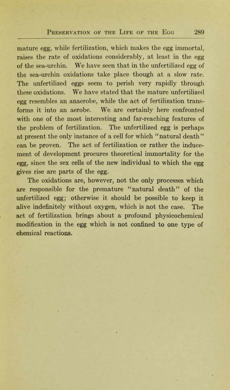mature egg, while fertilization, which makes the egg immortal, raises the rate of oxidations considerably, at least in the egg of the sea-urchin. We have seen that in the unfertilized egg of the sea-urchin oxidations take place though at a slow rate. The unfertilized eggs seem to perish very rapidly through these oxidations. We have stated that the mature unfertilized egg resembles an anaerobe, while the act of fertilization trans- forms it into an aerobe. We are certainly here confronted with one of the most interesting and far-reaching features of the Problem of fertilization. The unfertilized egg is perhaps at present the only instance of a cell for which “natural death’’ can be proven. The act of fertilization or rather the induce- ment of development procures theoretical immortality for the egg, since the sex cells of the new individual to which the egg gives rise are parts of the egg. The oxidations are, however, not the only processes which are responsible for the premature “natural death” of the unfertilized egg; otherwise it should be possible to keep it alive indefinitely without oxygen, which is not the case. The act of fertilization brings about a profound physicochemical modification in the egg which is not confined to one type of Chemical reactions.