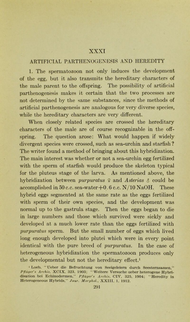 XXXI ARTIFICIAL PARTHENOGENESIS AND HEREDITY 1. The Spermatozoon not only induces the development of the egg, but it also transmits the hereditary characters of the male parent to the offspring. The possibility of artificial parthenogenesis makes it certain that the two processes are not determined by the same substances, since the methods of artificial parthenogenesis are analogous for very diverse species, while the hereditary characters are very different. When closely related species are crossed the hereditary characters of the male are of course recognizable in the off- spring. The question arose: What would happen if widely divergent species were crossed, such as sea-urchin and starfish ? The writer found a method of bringing about this hybridization. The main interest was whether or not a sea-urchin egg fertilized with the sperm of starfish would produce the skeleton typical for the pluteus stage of the larva. As mentioned above, the hybridization between purpuratus ? and Asterias $ could be accomplished in 50 c.c. sea-water+0.6 c.c. N/lONaOH. These hybrid eggs segmented at the same rate as the eggs fertilized with sperm of their own species, and the development was normal up to the gastrula stage. Then the eggs began to die in large numbers and those which survived were sickly and developed at a much lower rate than the eggs fertilized with purpuratus sperm. But the small number of eggs which lived long enough developed into plutei which were in every point identical with the pure breed of purpuratus. In the case of heterogeneous hybridization the Spermatozoon produces only the developmental but not the hereditary effect.^ 1 Loeb, “Ueber die Befruchtung von Seeigeleiern durch Seesternsamen,” Pflügers Archiv, XCIX, 323, 1903; ‘‘Weitere Versuche ueber heterogene Hybri- disation bei Echinodermen,” Pflüger's Archiv, CIV, 325, 1904; ‘‘Heredity in Heterogeneous Hybrids,” Jour. Morphol., XXIII, 1, 1912.