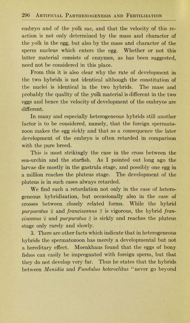 embryo and of the yolk sac, and that the velocity of this re- action is not only determined by the mass and character of the yolk in the egg, but also by the mass and character of the sperm nucleus which enters the egg. Whether or not this latter material consists of enzymes, as has been suggested, need not be considered in this place. From this it is also clear why the rate of development in the two hybrids Is not identical although the Constitution of the nuclei is identical in the two hybrids. The mass and probably the quality of the yolk material is different in the two eggs and hence the velocity of development of the embryos are different. In many and especially heterogeneous hybrids still another factor is to be considered, namely, that the foreign Spermato- zoon makes the egg sickly and that as a consequence the later development of the embryo is often retarded in comparison with the pure breed. This is most strikingly the case in the cross between the sea-urchin and the starfish. As I pointed out long ago the larvae die mostly in the gastrula stage, and possibly one egg in a million reaches the pluteus stage. The development of the pluteus is in such cases always retarded. We find such a retardation not only in the case of hetero- geneous hybridization, but occasionally also in the case of crosses between closely related forms. While the hybrid 'purpumtus ? and franciscanus 6 is vigorous, the hybrid /ran- cisca7ius ? and purpuratus S is sickly and reaches the pluteus stage only rarely and slowly. 3. There are other facts which indicate that in heterogeneous hybrids the Spermatozoon has merely a developmental but not a hereditary effect. Moenkhaus found that the eggs of bony fishes can easily be impregnated with foreign sperm, but that they do not develop very far. Thus he states that the hybrids between Menidia and Fundulus heteroclüus “never go beyond
