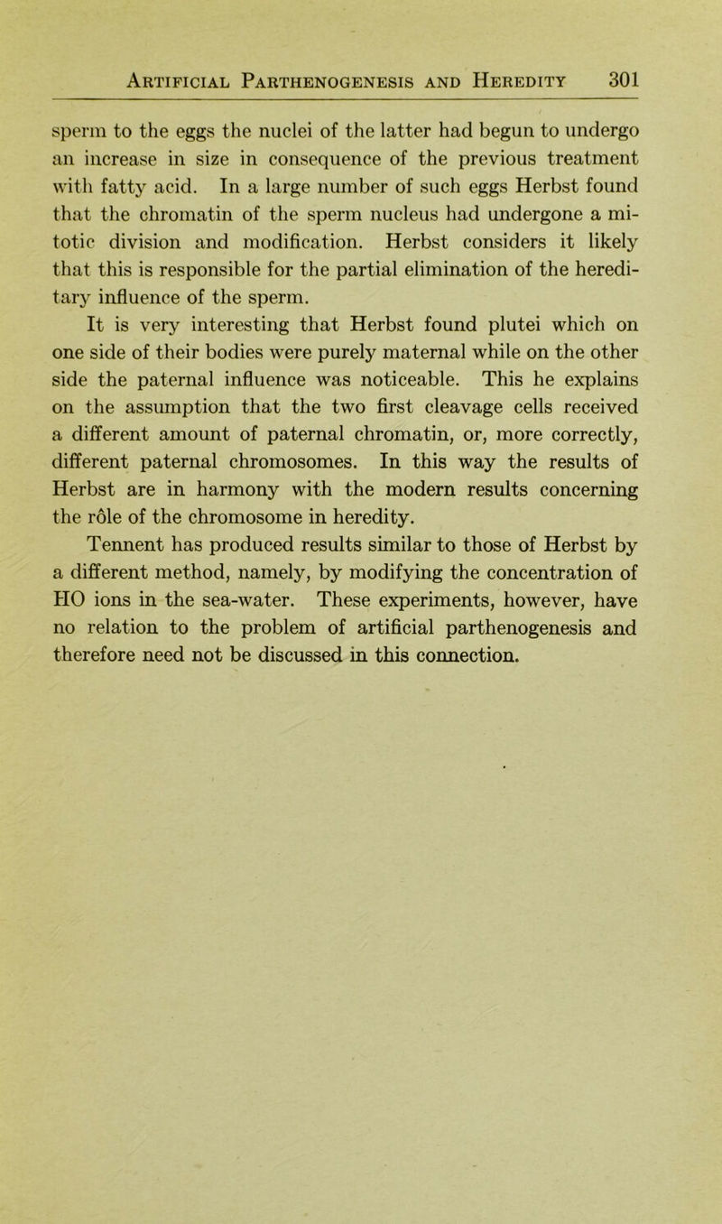 sperin to the eggs the nuclei of the latter had begun to imdergo an increase in size in conseqiience of the previous treatment with fatty acid. In a large number of such eggs Herbst found that the chroinatin of the sperm nucleus had undergone a mi- totic division and modification. Herbst considers it likely that this is responsible for the partial elimination of the heredi- tary influence of the sperm. It is very interesting that Herbst found plutei which on one side of their bodies were purely maternal while on the other side the paternal influence was noticeable. This he explains on the assumption that the two first cleavage cells received a different amount of paternal chromatin, or, more correctly, different paternal chromosomes. In this way the results of Herbst are in harmony with the modern results concerning the role of the chromosome in heredity. Tennent has produced results similar to those of Herbst by a different method, namely, by modifying the concentration of HO ions in the sea-water. These experiments, however, have no relation to the problem of artificial parthenogenesis and therefore need not be discussed in this connection.