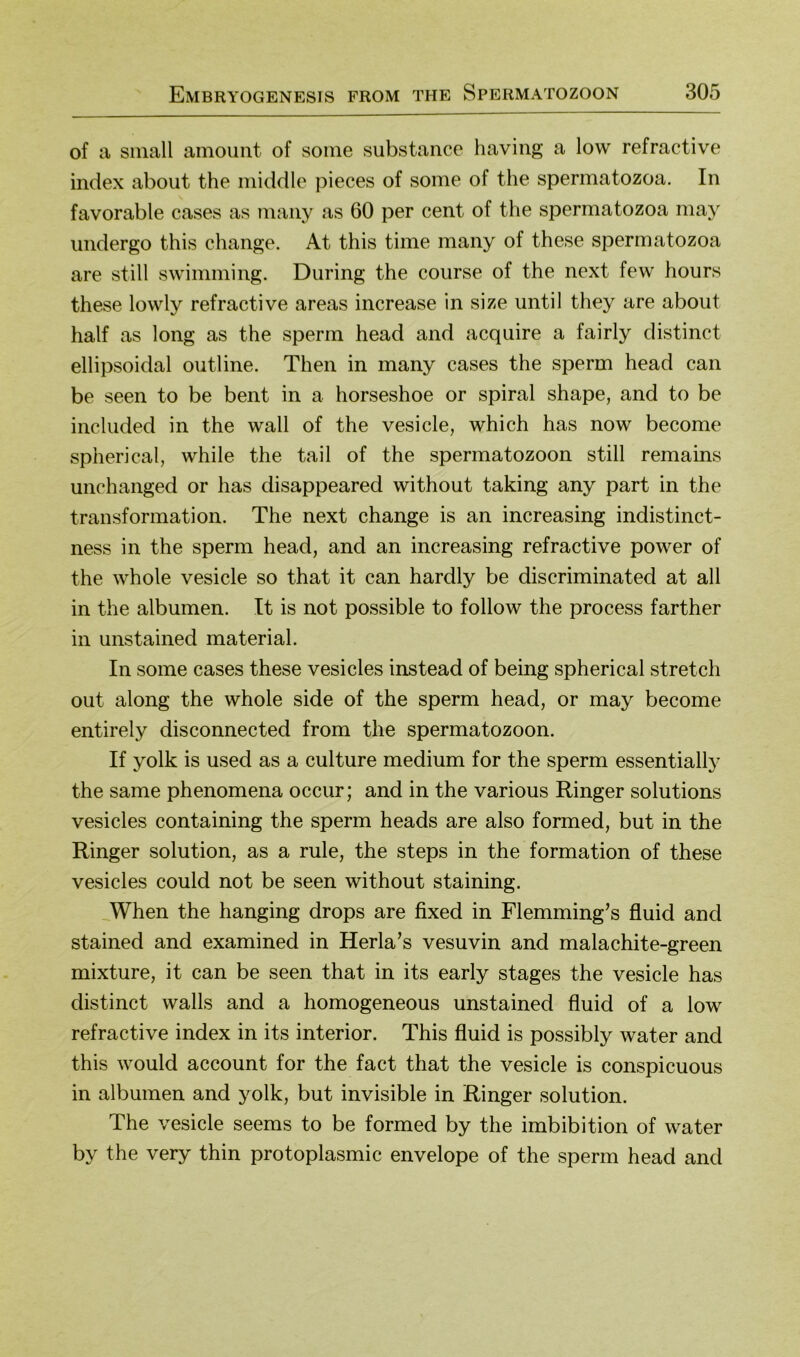 of a small amount of some substance haviiig a low refractive Index about the middle pieces of some of the spermatozoa. In favorable cases as many as 60 per cent of the spermatozoa may imdergo this change. At this time many of these spermatozoa are still swimming. Düring the course of the next few hours these lowly refractive areas increase in size until they are about half as long as the sperm head and acquire a fairly distinct ellipsoidal outline. Then in many cases the sperm head can be seen to be bent in a horseshoe or spiral shape, and to be included in the wall of the vesicle, which has now become spherical, while the tail of the Spermatozoon still remains unchanged or has disappeared without taking any part in the transformation. The next change is an increasing indistinct- ness in the sperm head, and an increasing refractive power of the whole vesicle so that it can hardly be discriminated at all in the albumen. It is not possible to follow the process farther in unstained material. In some cases these vesicles instead of being spherical Stretch out along the whole side of the sperm head, or may become entirely disconnected from the Spermatozoon. If yolk is used as a culture medium for the sperm essentiall}' the same phenomena occur; and in the various Ringer Solutions vesicles containing the sperm heads are also formed, but in the Ringer solution, as a rule, the steps in the formation of these vesicles could not be seen without staining. ^When the hanging drops are fixed in Flemming’s fluid and stained and examined in Herla’s vesuvin and malachite-green mixture, it can be seen that in its early stages the vesicle has distinct walls and a homogeneous unstained fluid of a low refractive index in its interior. This fluid is possibly water and this would account for the fact that the vesicle is conspicuous in albumen and yolk, but invisible in Ringer solution. The vesicle seems to be formed by the imbibition of water by the very thin protoplasmic envelope of the sperm head and