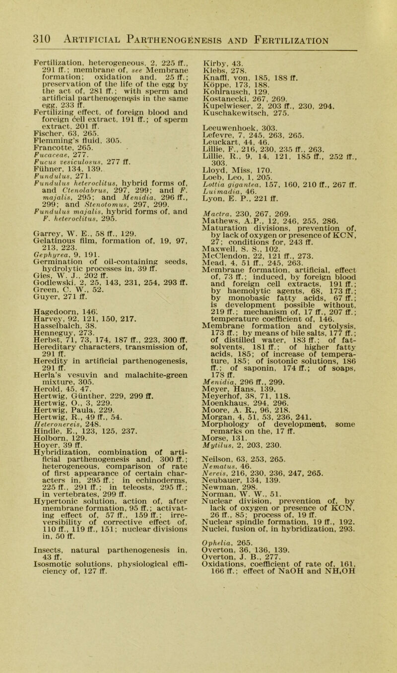 Fertilization, heterogeneous, 2, 225 ff., 291 ff.; membraiie of, see Membrane formation; oxiclation and. 25ff.; preservation of the life of the egg by the act of, 281 ff.; with .sperm and artificial partlienogeiiGsis in the .same egg, 233 ff. Fertilizing effect, of foreign blood and foreign öell extract, 191 ff.; of sperm extract, 201 ff. Fischer, G3, 265. Flemming’s fluid, 305. Francotte, 265. Fucaceae, 277. Fucus vesiculosu.<f, 277 ff. Fühner, 134, 139. Fuiululus, 271. Fundulus heteroclilus, hybrid forms of, and Ctenolabrus, 297, 299; and F. majalis, 295; and Menidia, 296 ff., 299; and Stenotomus, 297, 299. Fundulus majalis, hybrid forms of, and F. heteroclilus, 295. Garrey, W. E., 58 ff., 129. Gelatinous film, formation of, 19, 97, 213, 223. Gephyrea, 9, 191. Germination of oil-containing seeds, hydrolytic processes in, 39 ff. Gies, W. J., 202 ff. Godlewski, 2, 25, 143, 231, 254, 293 ff. Green, C. W., 52. Guyer, 271 ff. Hagedoorn, 146. Harvey, 92, 121, 150, 217. Hasselbalch, 38. Henneguy, 273. Herb-st, 71, 73, 174, 187 ff., 223, 300 ff. Hereditary characters, transmission of, 291 ff. Heredity in artificial parthenogenesis, 291 ff. Herla’s vesuvin and malachite-green mixtiu'e, 305. Herold, 45, 47. Hertwig, Günther, 229, 299 ff. Hertwig, O., 3, 229. Hertwig, Paula, 229. Hertwig, R., 49 ff., 54. Heteronereis, 248. Hindle, E., 123, 125, 237. Holborn, 129. Hoyer, 39 ff. Hybridization, combination of arti- ficial parthenogenesis and, 300 ff.; heterogeneous, coraparison of rate of first appearance of certain char- acters in, 295 ff.; in echinoderms, 225 ff., 291 ff.; in teleosts, 295 ff.; in vertebrates, 299 ff. Hypertonie solution, action of, after membrane formation, 95 ff.; activat- ing effect of, 57 ff., 159 ff.; irre- versibility of corrective effect of, 110 ff., 119 ff., 151; nuclear divisions in, 50 ff. Insects, natural parthenogenesis in, 43 ff. Isosmotic Solutions, physiological effi- ciency of, 127 ff. Kirby, 43. Klebs, 278. Knaffl, von, 185, 188 ff. Koppe, 173, 188. Kohlrausch, 129. Kostanecki, 267, 269. Kupelwieser, 2, 203 ff., 230, 294. Kuschakewitsch, 275. Leeuwenhoek, 303. Lefevre, 7, 245, 263, 265. Leuckart, 44, 46. Lillie, F., 216, 230, 235 ff., 263. Lillie, R., 9. 14, 121, 185 ff., 2.52 ff., 303. Lloyd, Miss, 170. Loeb, Leo, 1, 205. Lottia giganlea, 1.57, 160, 210 ff., 267 ff. Luimadia, 46. Lyon, E. P., 221 ff. Mactra, 230, 267, 269. Mathews, A.P., 12, 246, 255, 286. Maturation divisions, prevention of, by lack of oxygen or presence of KCN, 27; conditions for, 243 ff. Maxwell, S. S., 102. McClendon, 22, 121 ff., 273. Mead, 4, 51 ff., 245, 263. Membrane formation, artificial, effect of, 73 ff.; induced, by foreign blood and foreign ceU extracts, 191 ff.; by haemolytic agents, 68, 173 ff.; by monobasic fatty acids, 67 ff.; is development possible without, 219 ff.; mechanism of, 17 ff., 207 ff.; temperature coefficient of, 146. Membrane formation and cytolysis, 173 ff.; by means of bile salts, 177 ff.; of distilled water, 183 ff.; of fat- solvents, 181 ff.; of higher fatty acids, 185; of increase of tempera- ture, 185; of isotonic Solutions, 186 ff.; of saponin, 174 ff.; of soaps, 178 ff. Menidia, 296 ff., 299. Meyer, Hans, 139. Meyerhof, 38, 71, 118. Moenkhaus, 294, 296. Moore, A. R., 96, 218. Morgan, 4, 51, 53, 236, 241. Morphology of development, some remarks on the, 17 ff. Morse, 131. Mytilus, 2, 203, 230. Neilson, 63, 253, 265. Nematus, 46. Nereis, 216, 230, 236, 247, 265. Neubauer, 134, 139. Newman, 298. Norman, W. W., 51. Nuclear division, prevention of, by lack of oxygen or presence of KCN, 26 ff., 85; process of, 19 ff. Nuclear spindle formation, 19 ff., 192. Nuclei, fusion of, in hybridization, 293. Ophelia, 265. Overton, 36, 136, 139. Overton, J. B., 277. Oxidations, coefficient of rate of, 161, 166 ff.; effect of NaOH and NH,OH