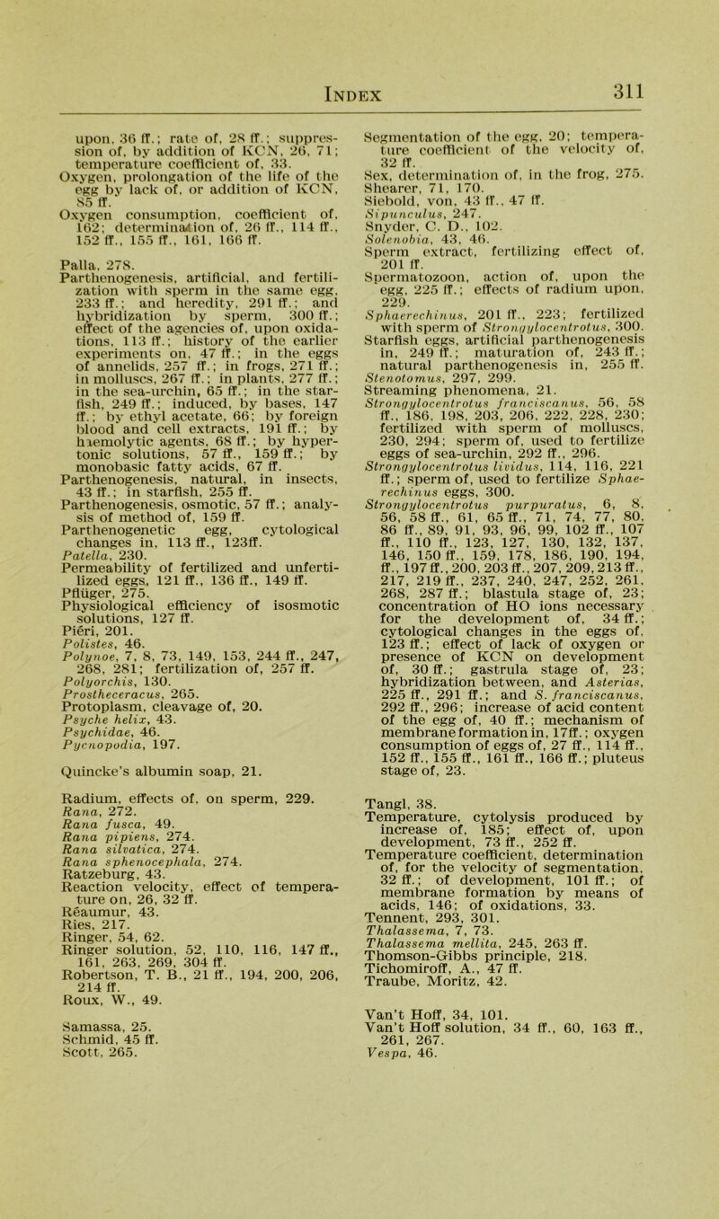 upon, 3ti fT.; rate of, 2S ff.; Suppres- sion of, by additiou of KCN, 20, 71; temperature coelTlcient of, 33. Oxygcn, Prolongation of the life of tlio egg by lack of, or addition of KCN, 85 ff. Oxygen consumption, coefflcient of, 162; determinfution of, 26 ff., 114 ff., 152 ff., 155 ff., 161, 166 ff. Palla, 278. Parthenogenesis, artificial, and fertili- zation with sperm in thc same egg, 233 ff.; and heredity, 291 ff.; and hybridization by sperm, 300 ff.; effect of tlie agencies of, upon oxida- tions, 113 ff.; history of the earlier experimcnts on, 47 ff.; in the eggs of annelids, 257 ff.; in frogs, 271 ff.; in molhiscs, 267 ff.; in plants, 277 ff.; in the sea-mchin, 65 ff.; in the star- fish, 249 ff.; induced, by bases, 147 ff.; by ethyl acetate, 66; by foreign blood and cell extracts, 191 ff.; by hiemolytic agents, 68 ff.; by hyper- touic Solutions, 57 ff., 159 ff.; by monobasic fatty acids, 67 ff. Parthenogenesis, natural, in insects, 43 ff.; in starflsh, 255 ff. Parthenogenesis, osmotic, 57 ff.; aiialy- sis of method of, 159 ff. Parthenogenetic egg, cytological changes in, 113 ff., 123ff. Patella, 230. Permeability of fertilized and unferti- lized eggs, 121 fl., 136 fl., 149 ff. Pflüger, 275. Physiological efflciency of isosmotic Solutions, 127 ff. Pieri, 201. Pfili Polynoe, 7, ’s, 73, 149, 153, 244 ff., 247, 268, 281; fertilization of, 257 ff, Polyorchis, 130. Prostheceracus, 265. Protoplasm, cleavage of, 20. Psyche helix, 43. Psychidae, 46. Pycnopodia, 197. Quincke’s albumin soap, 21. Radium, effects of, on sperm, 229. Rana, 272. Rana fusca, 49. Rana pipiens, 274. Rana silvatica, 274. Rana sphenocephala, 274. Ratzeburg, 43. Reaction velocity, effect of tempera- ture on, 26, 32 ff. Reaumur, 43. Ries, 217. Ringer, 54, 62. Ringer solution, 52, 110, 116, 147 ff., 161, 263, 269, 304 ff. Robertson, T. B., 21 ff., 194, 200, 206, 214 ff. Roux, W., 49. Samassa, 25. Schmid, 45 ff. Scott, 265. Segmentation of the egg. 20; tempera- ture coefllcient of the velocity of, 32 ff. Sex, determination of, in the frog, 275. Shearer, 71, 170. Siebold, von, 43 IT., 47 (f. Sipunculus, 247. Snyder, C. D., 102. Solenobia, 43, 46. Sperm extract, fertilizing effect of, 201 ff. Spermatozoon, action of, upon the egg, 225 ff.; effects of radium upon, 229. Sphaerechinus, 201 ff., 223; fertilized with sperm of Slronyylocentrotus, 300. Starflsh eggs, artificial parthenogenesis in, 249 ff.; maturation of, 243 ff.; natural parthenogenesis in, 255 ff. Stenolornus, 297, 299. Streaming phenomena, 21. Stronoylocentrotus franciscanus, 56, >58 ff., 186, 198, 203, 206, 222, 228, 230; fertilized with sperm of molhiscs, 230, 294; sperm of, used to fertilize eggs of sea-urchin, 292 ff., 296. Stronyylocentrotus lioidus, 114, 116, 221 ff.; sperm of, used to fertilize Sphae- rechinus eggs, 300. Stronyylocentrotus purpuratus, 6, 8, 56, 58 ff., 61, 65 ff., 71, 74, 77, 80, 86 ff., 89, 91, 93, 96, 99, 102 ff., 107 ff., 110 ff., 123, 127, 130, 132, 137, 146, 150 ff., 159, 178, 186, 190, 194, ff., 197ff., 200, 203 ff., 207, 209, 213 ff., 217, 219 fl., 237, 240, 247, 252, 261, 268, 287 ff.; blastula stage of, 23; concentration of HO ions necessary for the development of, 34 fl.; cytological changes in the eggs of, 123 ff.; effect of lack of oxygen or presence of KCN on development of, 30fl.; gastrula stage of, 23; hybridization between, and Asterias, 225 ff., 291 fl.; and S. franciscanus, 292 ff., 296; increase of acid content of the egg of, 40 ff.; mechanism of membraneformationin, 17ff.; oxygen consumption of eggs of, 27 ff., 114 ff., 152 ff., 155 ff., 161 ff., 166 ff.; pluteus stage of, 23. Tangl, 38. Temperature, cytolysis produced by increase of, 185; effect of, upon development, 73 ff., 252 ff. Temperature coefflcient, determination of, for the velocity of Segmentation, 32fl.; of development, 101 ff.; of membrane formation by means of acids, 146; of oxidations, 33. Tennent, 293, 301. Thalassema, 7, 73. Thalassema mellita, 245, 263 ff. Thomson-Gibbs principle, 218. Tichomiroff, A., 47 ff. Traube, Moritz, 42. Van’t Hoff, 34, 101. Van’t Hoff solution, 34 ff., 60, 163 ff., 261, 267. Vespa, 46.