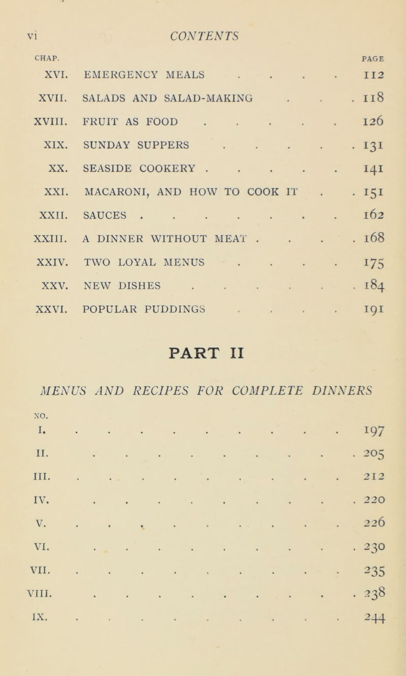 CHAP. PAGE XVI. EMERGENCY MEALS 112 XVII. SALADS AND SALAD-MAKING . 118 XVIII. FRUIT AS FOOD .... 126 XIX. SUNDAY SUPPERS . 131 XX. SEASIDE COOKERY . . . . 141 XXI. MACARONI, AND HOW TO COOK IT . 151 XXII. SAUCES 162 XXIII. A DINNER WITHOUT MEAT . . 168 XXIV. TWO LOYAL MENUS 175 XXV. NEW DISHES .... . . 184 XXVI. POPULAR PUDDINGS PART II 191 MENUS AND RECIPES FOR COMPLETE NO. DINNERS I. . 197 II. . . 205 III. . 212 IV. . . 220 V. • » • « •••• . 226 VI. . • 23° VII. . 235 VIII. . Co CO IX. . 2 44