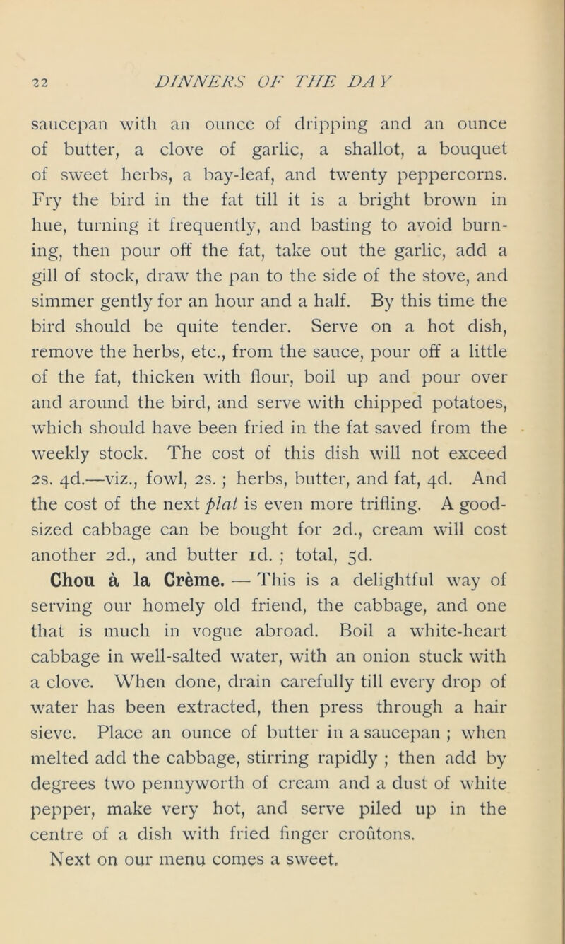 saucepan with an ounce of dripping and an ounce of butter, a clove of garlic, a shallot, a bouquet of sweet herbs, a bay-leaf, and twenty peppercorns. Fry the bird in the fat till it is a bright brown in hue, turning it frequently, and basting to avoid burn- ing, then pour off the fat, take out the garlic, add a gill of stock, draw the pan to the side of the stove, and simmer gently for an hour and a half. By this time the bird should be quite tender. Serve on a hot dish, remove the herbs, etc., from the sauce, pour off a little of the fat, thicken with flour, boil up and pour over and around the bird, and serve with chipped potatoes, which should have been fried in the fat saved from the weekly stock. The cost of this dish will not exceed 2s. qd.—viz., fowl, 2S. ; herbs, butter, and fat, 4d. And the cost of the next plat is even more trifling. A good- sized cabbage can be bought for 2d., cream will cost another 2d., and butter id. ; total, 5d. Chou a la Creme. — This is a delightful way of serving our homely old friend, the cabbage, and one that is much in vogue abroad. Boil a white-heart cabbage in well-salted water, with an onion stuck with a clove. When done, drain carefully till every drop of water has been extracted, then press through a hair sieve. Place an ounce of butter in a saucepan ; when melted add the cabbage, stirring rapidly ; then add by degrees two pennyworth of cream and a dust of white pepper, make very hot, and serve piled up in the centre of a dish with fried linger croutons. Next on our menu comes a sweet.