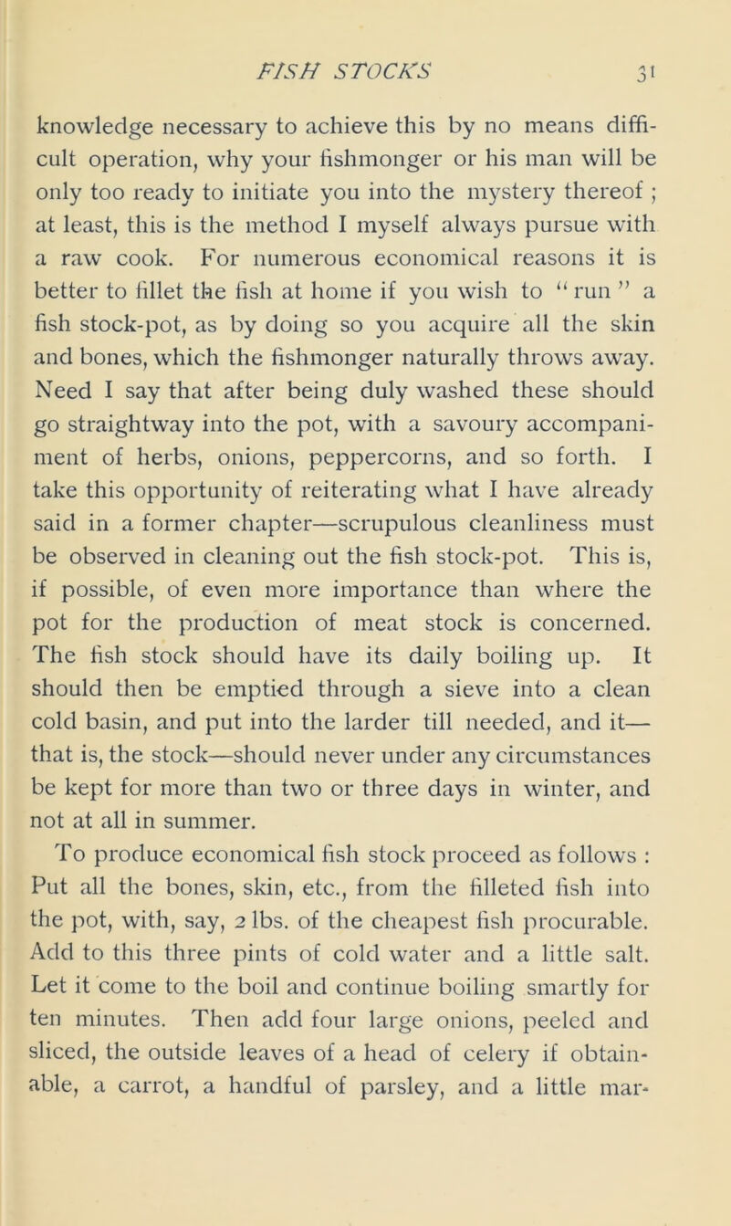 knowledge necessary to achieve this by no means diffi- cult operation, why your fishmonger or his man will be only too ready to initiate you into the mystery thereof ; at least, this is the method I myself always pursue with a raw cook. For numerous economical reasons it is better to fillet the fish at home if you wish to “ run ” a fish stock-pot, as by doing so you acquire all the skin and bones, which the fishmonger naturally throws away. Need I say that after being duly washed these should go straightway into the pot, with a savoury accompani- ment of herbs, onions, peppercorns, and so forth. I take this opportunity of reiterating what I have already said in a former chapter—scrupulous cleanliness must be observed in cleaning out the fish stock-pot. This is, if possible, of even more importance than where the pot for the production of meat stock is concerned. The fish stock should have its daily boiling up. It should then be emptied through a sieve into a clean cold basin, and put into the larder till needed, and it— that is, the stock—should never under any circumstances be kept for more than two or three days in winter, and not at all in summer. To produce economical fish stock proceed as follows : Put all the bones, skin, etc., from the filleted fish into the pot, with, say, 2 lbs. of the cheapest fish procurable. Add to this three pints of cold water and a little salt. Let it come to the boil and continue boiling smartly for ten minutes. Then add four large onions, peeled and sliced, the outside leaves of a head of celery if obtain- able, a carrot, a handful of parsley, and a little mar-