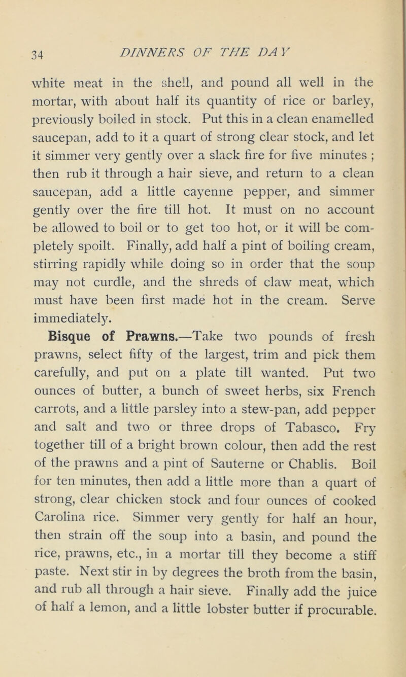 white meat in the shell, and pound all well in the mortar, with about half its quantity of rice or barley, previously boiled in stock. Put this in a clean enamelled saucepan, add to it a quart of strong clear stock, and let it simmer very gently over a slack fire for five minutes ; then rub it through a hair sieve, and return to a clean saucepan, add a little cayenne pepper, and simmer gently over the fire till hot. It must on no account be allowed to boil or to get too hot, or it will be com- pletely spoilt. Finally, add half a pint of boiling cream, stirring rapidly while doing so in order that the soup may not curdle, and the shreds of claw meat, which must have been first made hot in the cream. Serve immediately. Bisque of Prawns.—Take two pounds of fresh prawns, select fifty of the largest, trim and pick them carefully, and put on a plate till wanted. Put two ounces of butter, a bunch of sweet herbs, six French carrots, and a little parsley into a stew-pan, add pepper and salt and two or three drops of Tabasco. Fry together till of a bright brown colour, then add the rest of the prawns and a pint of Sauterne or Chablis. Boil for ten minutes, then add a little more than a quart of strong, clear chicken stock and four ounces of cooked Carolina rice. Simmer very gently for half an hour, then strain off the soup into a basin, and pound the rice, prawns, etc., in a mortar till they become a stiff paste. Next stir in by degrees the broth from the basin, and rub all through a hair sieve. Finally add the juice of hall a lemon, and a little lobster butter if procurable.