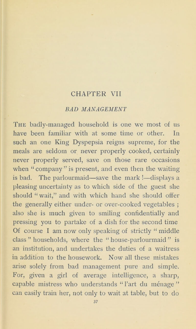 CHAPTER VII BAD MANAGEMENT The badly-managed household is one we most of us have been familiar with at some time or other. In such an one King Dyspepsia reigns supreme, for the meals are seldom or never properly cooked, certainly never properly served, save on those rare occasions when u company ” is present, and even then the waiting is bad. The parlourmaid—save the mark !—displays a pleasing uncertainty as to which side of the guest she should “ wait,” and with which hand she should offer the generally either under- or over-cooked vegetables ; also she is much given to smiling confidentially and pressing you to partake of a dish for the second time Of course I am now only speaking of strictly “ middle class ” households, where the “ house-parlourmaid ” is an institution, and undertakes the duties of a waitress in addition to the housework. Now all these mistakes arise solely from bad management pure and simple. For, given a girl of average intelligence, a sharp, capable mistress who understands “ Part du menage ” can easily train her, not only to wait at table, but to do