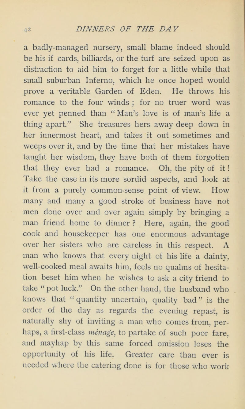 a badly-managed nursery, small blame indeed should be his if cards, billiards, or the turf are seized upon as distraction to aid him to forget for a little while that small suburban Inferno, which he once hoped would prove a veritable Garden of Eden. He throws his romance to the four winds ; for no truer word was ever yet penned than “ Man’s love is of man’s life a thing apart.” She treasures hers away deep down in her innermost heart, and takes it out sometimes and weeps over it, and by the time that her mistakes have taught her wisdom, they have both of them forgotten that they ever had a romance. Oh, the pity of it! Take the case in its more sordid aspects, and look at it from a purely common-sense point of view. How many and many a good stroke of business have not men done over and over again simply by bringing a man friend home to dinner ? Here, again, the good cook and housekeeper has one enormous advantage over her sisters who are careless in this respect. A man who knows that every night of his life a dainty, well-cooked meal awaits him, feels no qualms of hesita- tion beset him when he wishes to ask a city friend to take “ pot luck.” On the other hand, the husband who knows that “ quantity uncertain, quality bad ” is the order of the day as regards the evening repast, is naturally shy of inviting a man who comes from, per- haps, a lirst-class menage, to partake of such poor fare, and mayhap by this same forced omission loses the opportunity of his life. Greater care than ever is needed where the catering done is for those who work