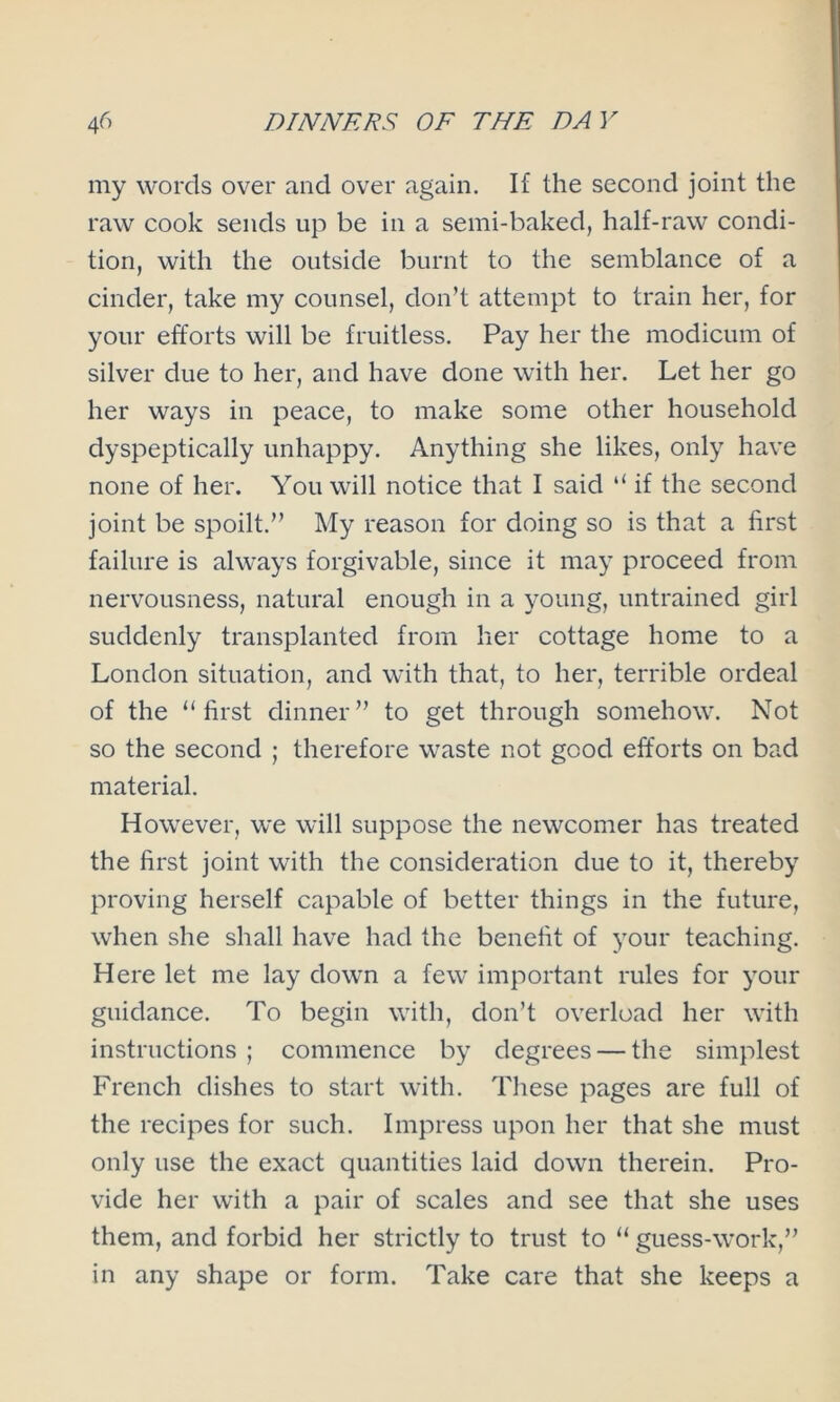 my words over and over again. If the second joint the raw cook sends up be in a semi-baked, half-raw condi- tion, with the outside burnt to the semblance of a cinder, take my counsel, don’t attempt to train her, for your efforts will be fruitless. Pay her the modicum of silver due to her, and have done with her. Let her go her ways in peace, to make some other household dyspeptically unhappy. Anything she likes, only have none of her. You will notice that I said “ if the second joint be spoilt.” My reason for doing so is that a first failure is always forgivable, since it may proceed from nervousness, natural enough in a young, untrained girl suddenly transplanted from her cottage home to a London situation, and with that, to her, terrible ordeal of the “first dinner” to get through somehow. Not so the second ; therefore waste not good efforts on bad material. However, we will suppose the newcomer has treated the first joint with the consideration due to it, thereby proving herself capable of better things in the future, when she shall have had the benefit of your teaching. Here let me lay down a few important rules for your guidance. To begin with, don’t overload her with instructions; commence by degrees — the simplest French dishes to start with. These pages are full of the recipes for such. Impress upon her that she must only use the exact quantities laid down therein. Pro- vide her with a pair of scales and see that she uses them, and forbid her strictly to trust to “ guess-work,” in any shape or form. Take care that she keeps a