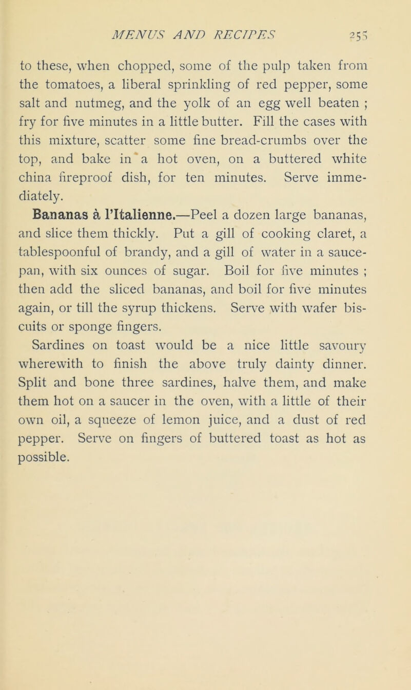 to these, when chopped, some of the pulp taken from the tomatoes, a liberal sprinkling of red pepper, some salt and nutmeg, and the yolk of an egg well beaten ; fry for five minutes in a little butter. Fill the cases with this mixture, scatter some fine bread-crumbs over the top, and bake in a hot oven, on a buttered white china fireproof dish, for ten minutes. Serve imme- diately. Bananas a l’ltalienne.—Peel a dozen large bananas, and slice them thickly. Put a gill of cooking claret, a tablespoonful of brandy, and a gill of water in a sauce- pan, with six ounces of sugar. Boil for five minutes ; then add the sliced bananas, and boil for five minutes again, or till the syrup thickens. Serve with wafer bis- cuits or sponge fingers. Sardines on toast would be a nice little savoury wherewith to finish the above truly dainty dinner. Split and bone three sardines, halve them, and make them hot on a saucer in the oven, with a little of their own oil, a squeeze of lemon juice, and a dust of red pepper. Serve on fingers of buttered toast as hot as possible.