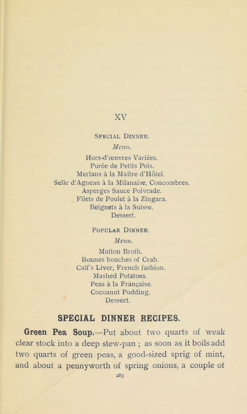 XV Special Dinner. Menu. Hors-d’oeuvres Variees. Puree de Petits Pois. Merlans a la Maitre d’Hotel. Selle d’Agneau a la Milanaise, Concombres. Asperges Sauce Poivrade. , Filets de Poulet a la Zingara. Beignets a la Suisse. Dessert. Popular Dinner. Menu. Mutton Broth. Bonnes bouches of Crab. Calf’s Liver, French fashion. Mashed Potatoes. Peas a la Franchise. Cocoanut Pudding. Dessert. SPECIAL DINNER RECIPES. Green Pea Soup.—Put about two quarts of weak clear stock into a deep stew-pan ; as soon as it boils add two quarts of green peas, a good-sized sprig of mint, and about a pennyworth of spring onions, a couple of